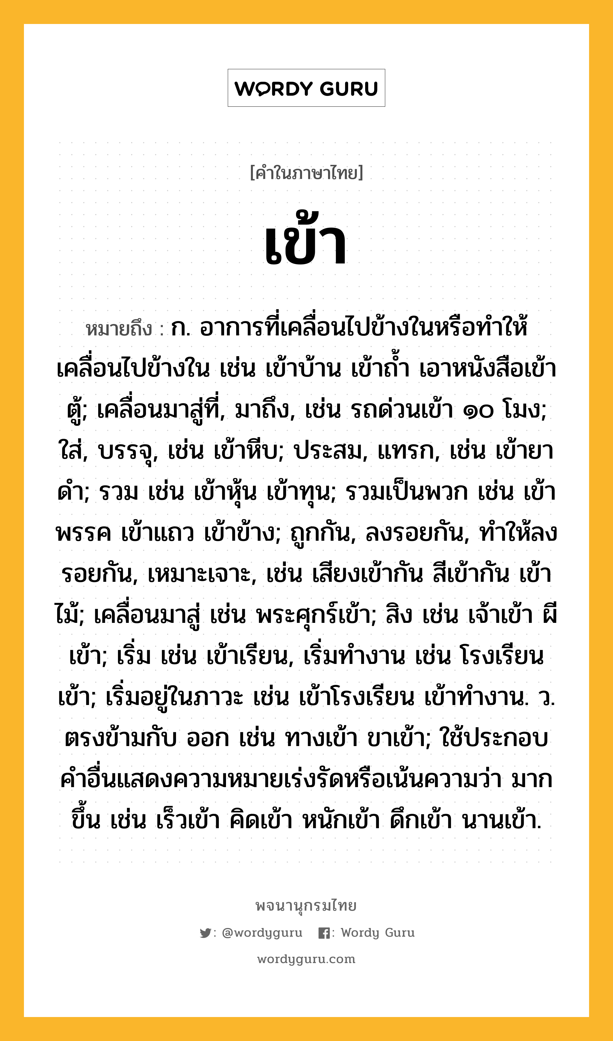 เข้า ความหมาย หมายถึงอะไร?, คำในภาษาไทย เข้า หมายถึง ก. อาการที่เคลื่อนไปข้างในหรือทําให้เคลื่อนไปข้างใน เช่น เข้าบ้าน เข้าถํ้า เอาหนังสือเข้าตู้; เคลื่อนมาสู่ที่, มาถึง, เช่น รถด่วนเข้า ๑๐ โมง; ใส่, บรรจุ, เช่น เข้าหีบ; ประสม, แทรก, เช่น เข้ายาดำ; รวม เช่น เข้าหุ้น เข้าทุน; รวมเป็นพวก เช่น เข้าพรรค เข้าแถว เข้าข้าง; ถูกกัน, ลงรอยกัน, ทําให้ลงรอยกัน, เหมาะเจาะ, เช่น เสียงเข้ากัน สีเข้ากัน เข้าไม้; เคลื่อนมาสู่ เช่น พระศุกร์เข้า; สิง เช่น เจ้าเข้า ผีเข้า; เริ่ม เช่น เข้าเรียน, เริ่มทํางาน เช่น โรงเรียนเข้า; เริ่มอยู่ในภาวะ เช่น เข้าโรงเรียน เข้าทํางาน. ว. ตรงข้ามกับ ออก เช่น ทางเข้า ขาเข้า; ใช้ประกอบคําอื่นแสดงความหมายเร่งรัดหรือเน้นความว่า มากขึ้น เช่น เร็วเข้า คิดเข้า หนักเข้า ดึกเข้า นานเข้า.