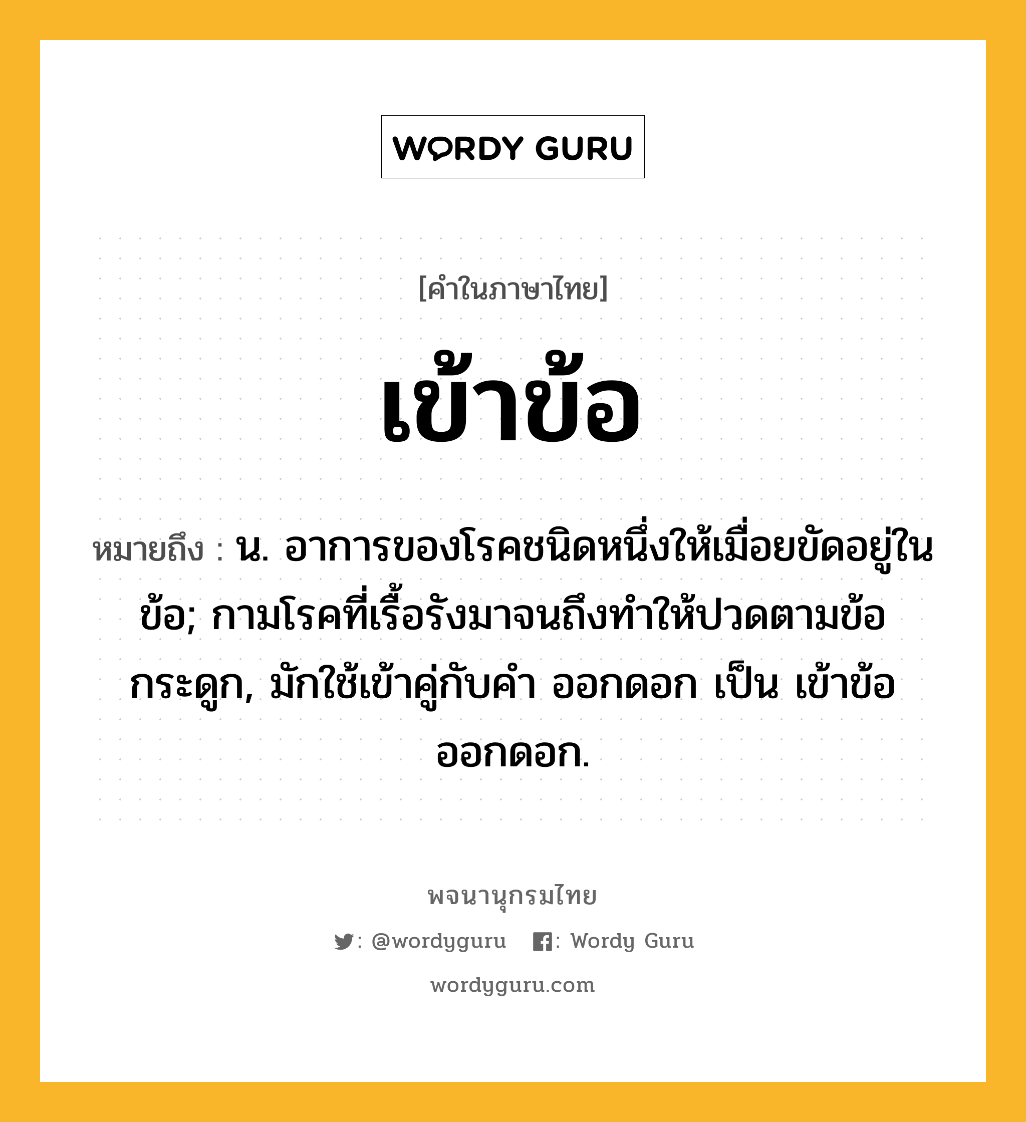 เข้าข้อ หมายถึงอะไร?, คำในภาษาไทย เข้าข้อ หมายถึง น. อาการของโรคชนิดหนึ่งให้เมื่อยขัดอยู่ในข้อ; กามโรคที่เรื้อรังมาจนถึงทําให้ปวดตามข้อกระดูก, มักใช้เข้าคู่กับคำ ออกดอก เป็น เข้าข้อออกดอก.