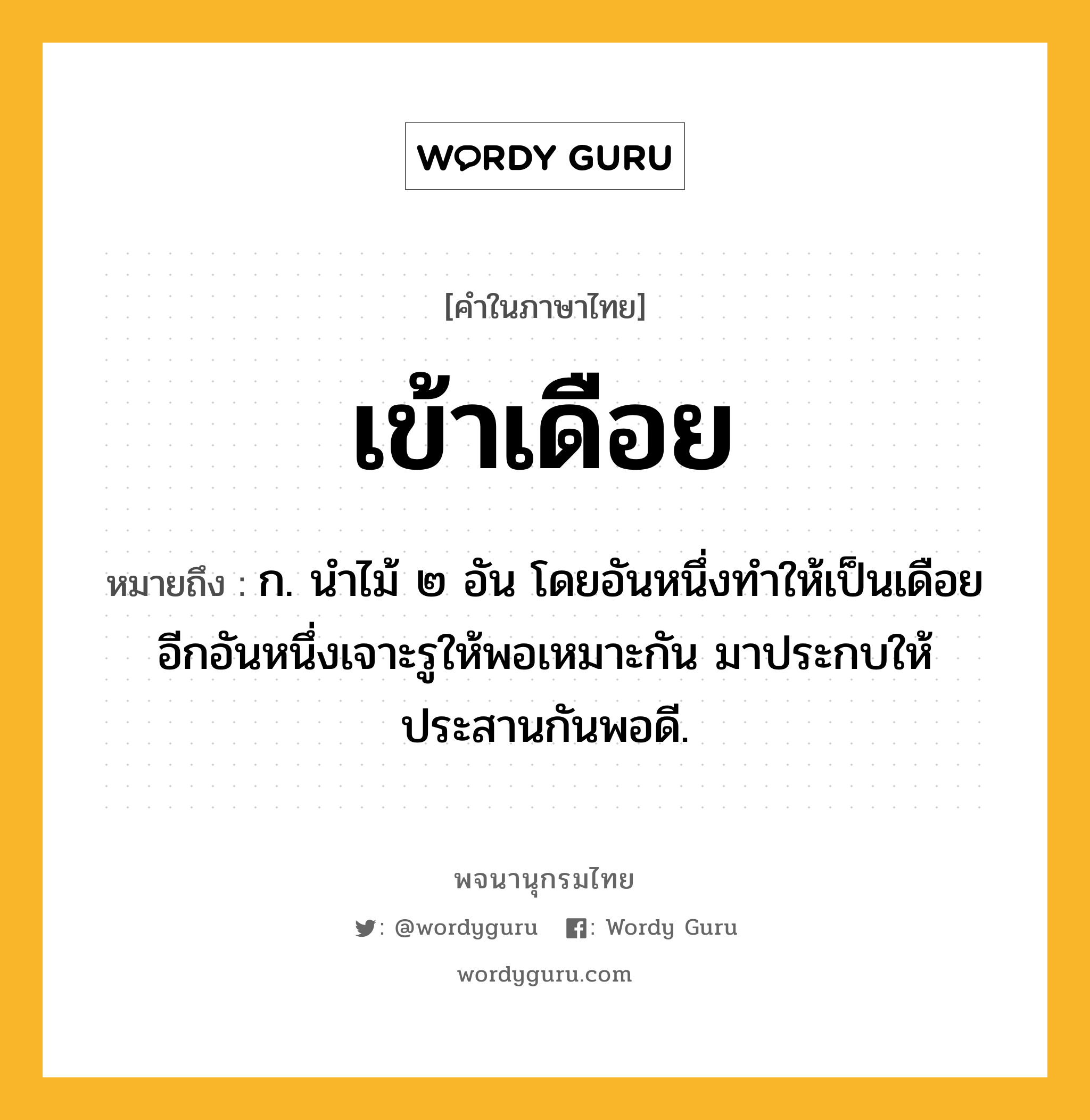 เข้าเดือย ความหมาย หมายถึงอะไร?, คำในภาษาไทย เข้าเดือย หมายถึง ก. นําไม้ ๒ อัน โดยอันหนึ่งทําให้เป็นเดือย อีกอันหนึ่งเจาะรูให้พอเหมาะกัน มาประกบให้ประสานกันพอดี.