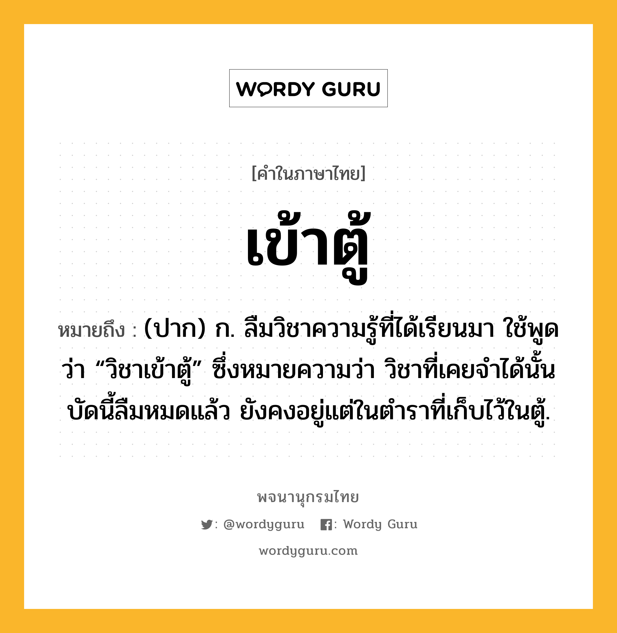 เข้าตู้ ความหมาย หมายถึงอะไร?, คำในภาษาไทย เข้าตู้ หมายถึง (ปาก) ก. ลืมวิชาความรู้ที่ได้เรียนมา ใช้พูดว่า “วิชาเข้าตู้” ซึ่งหมายความว่า วิชาที่เคยจําได้นั้นบัดนี้ลืมหมดแล้ว ยังคงอยู่แต่ในตําราที่เก็บไว้ในตู้.