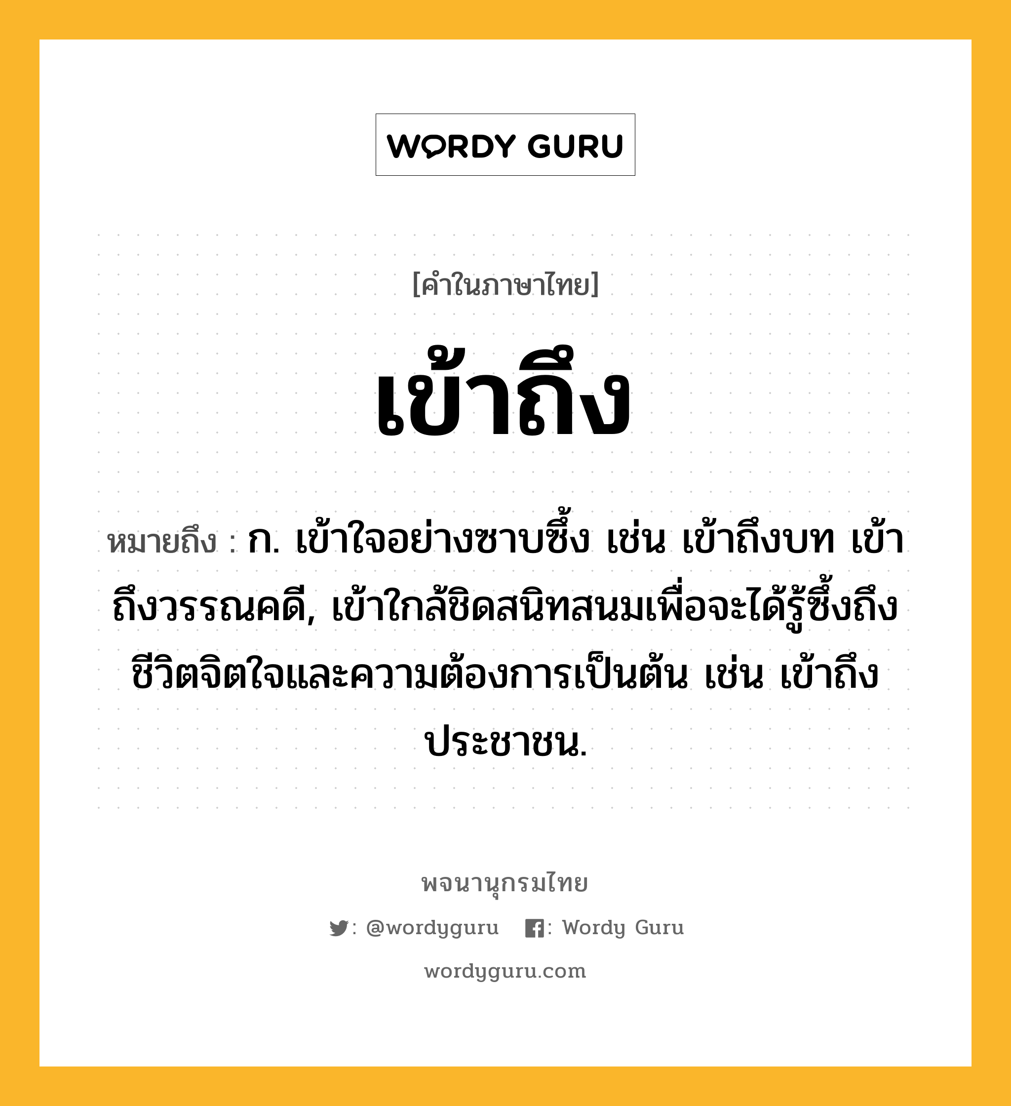 เข้าถึง หมายถึงอะไร?, คำในภาษาไทย เข้าถึง หมายถึง ก. เข้าใจอย่างซาบซึ้ง เช่น เข้าถึงบท เข้าถึงวรรณคดี, เข้าใกล้ชิดสนิทสนมเพื่อจะได้รู้ซึ้งถึงชีวิตจิตใจและความต้องการเป็นต้น เช่น เข้าถึงประชาชน.