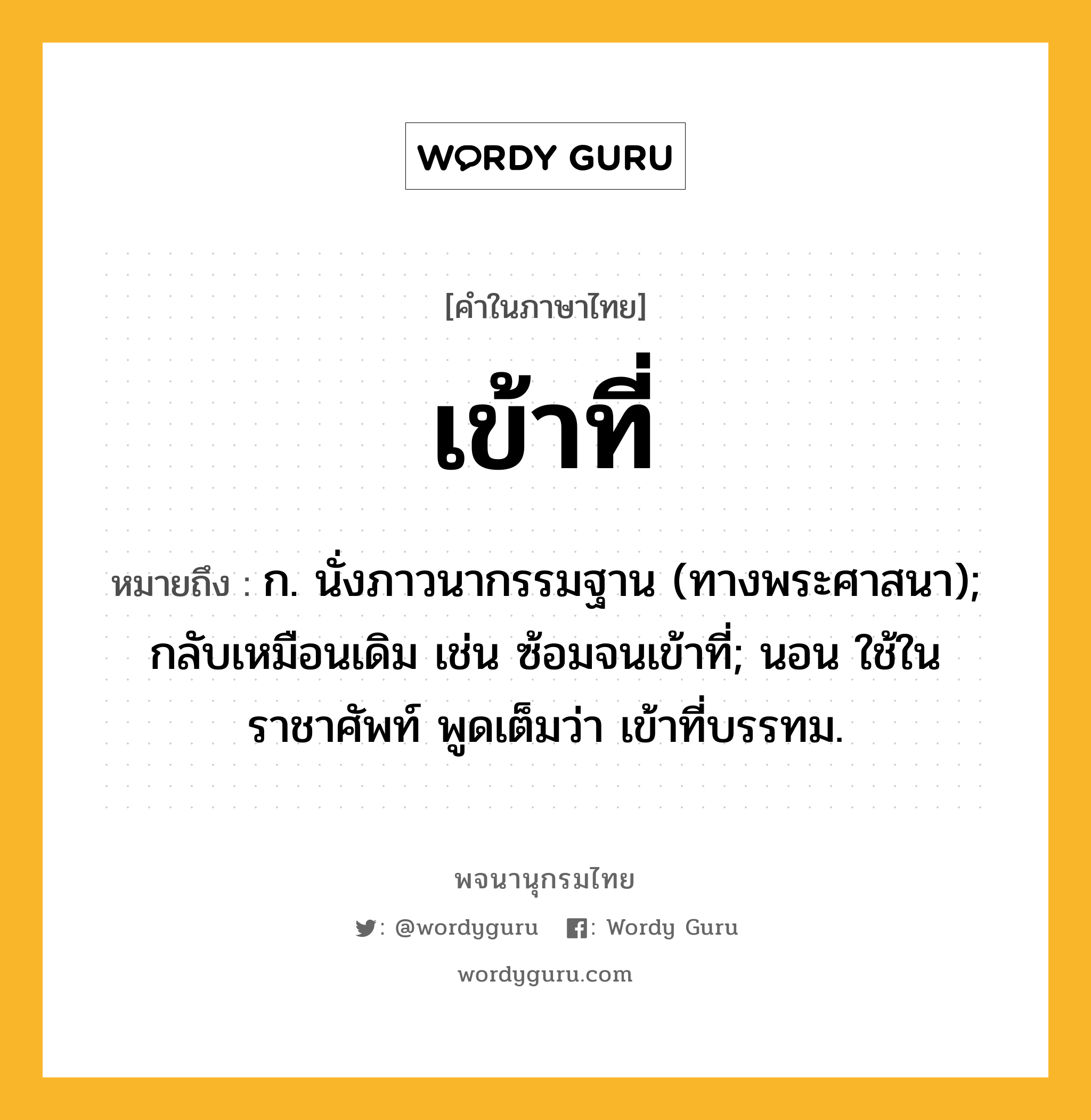 เข้าที่ หมายถึงอะไร?, คำในภาษาไทย เข้าที่ หมายถึง ก. นั่งภาวนากรรมฐาน (ทางพระศาสนา); กลับเหมือนเดิม เช่น ซ้อมจนเข้าที่; นอน ใช้ในราชาศัพท์ พูดเต็มว่า เข้าที่บรรทม.