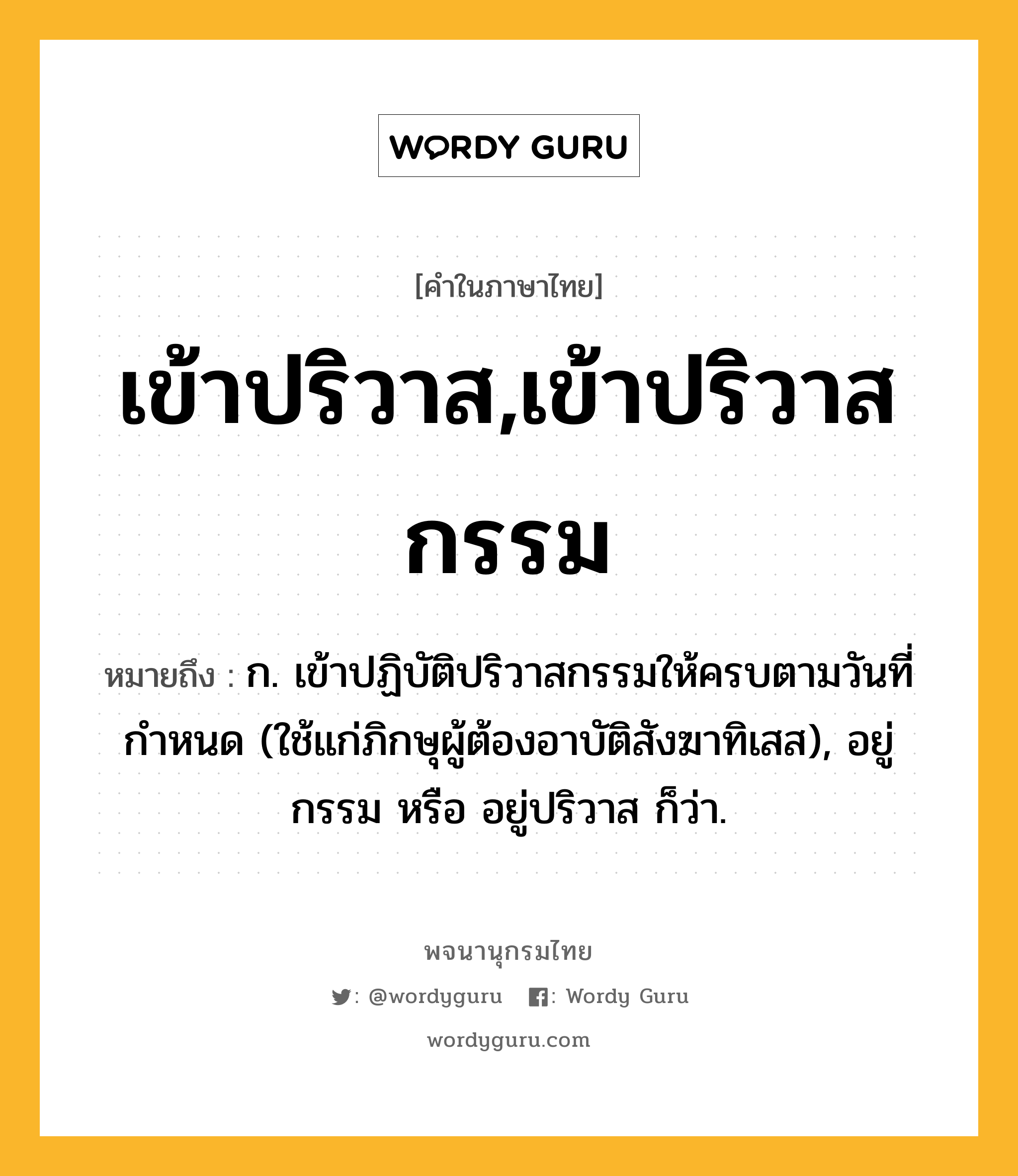 เข้าปริวาส,เข้าปริวาสกรรม ความหมาย หมายถึงอะไร?, คำในภาษาไทย เข้าปริวาส,เข้าปริวาสกรรม หมายถึง ก. เข้าปฏิบัติปริวาสกรรมให้ครบตามวันที่กำหนด (ใช้แก่ภิกษุผู้ต้องอาบัติสังฆาทิเสส), อยู่กรรม หรือ อยู่ปริวาส ก็ว่า.