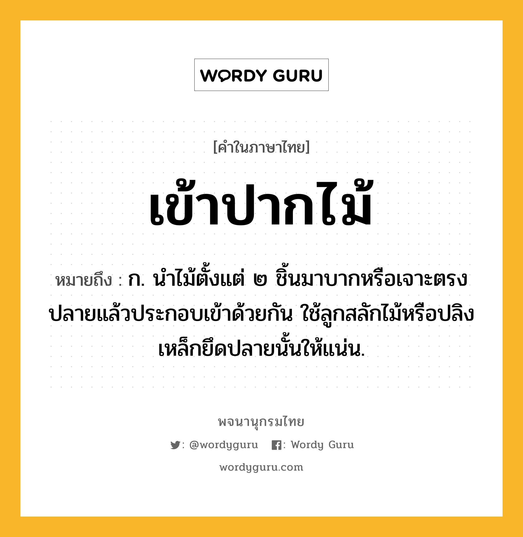 เข้าปากไม้ ความหมาย หมายถึงอะไร?, คำในภาษาไทย เข้าปากไม้ หมายถึง ก. นำไม้ตั้งแต่ ๒ ชิ้นมาบากหรือเจาะตรงปลายแล้วประกอบเข้าด้วยกัน ใช้ลูกสลักไม้หรือปลิงเหล็กยึดปลายนั้นให้แน่น.