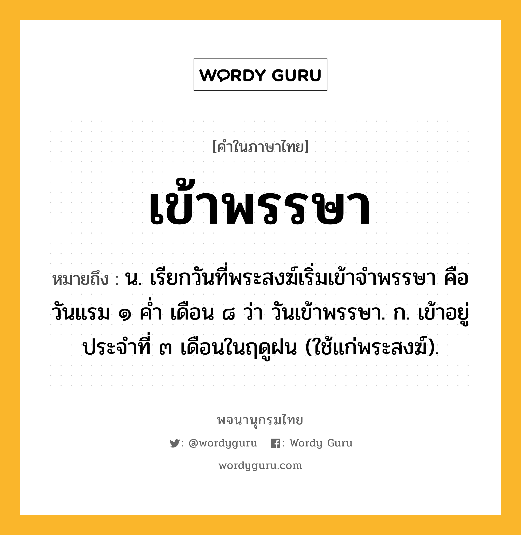 เข้าพรรษา หมายถึงอะไร?, คำในภาษาไทย เข้าพรรษา หมายถึง น. เรียกวันที่พระสงฆ์เริ่มเข้าจําพรรษา คือ วันแรม ๑ คํ่า เดือน ๘ ว่า วันเข้าพรรษา. ก. เข้าอยู่ประจําที่ ๓ เดือนในฤดูฝน (ใช้แก่พระสงฆ์).