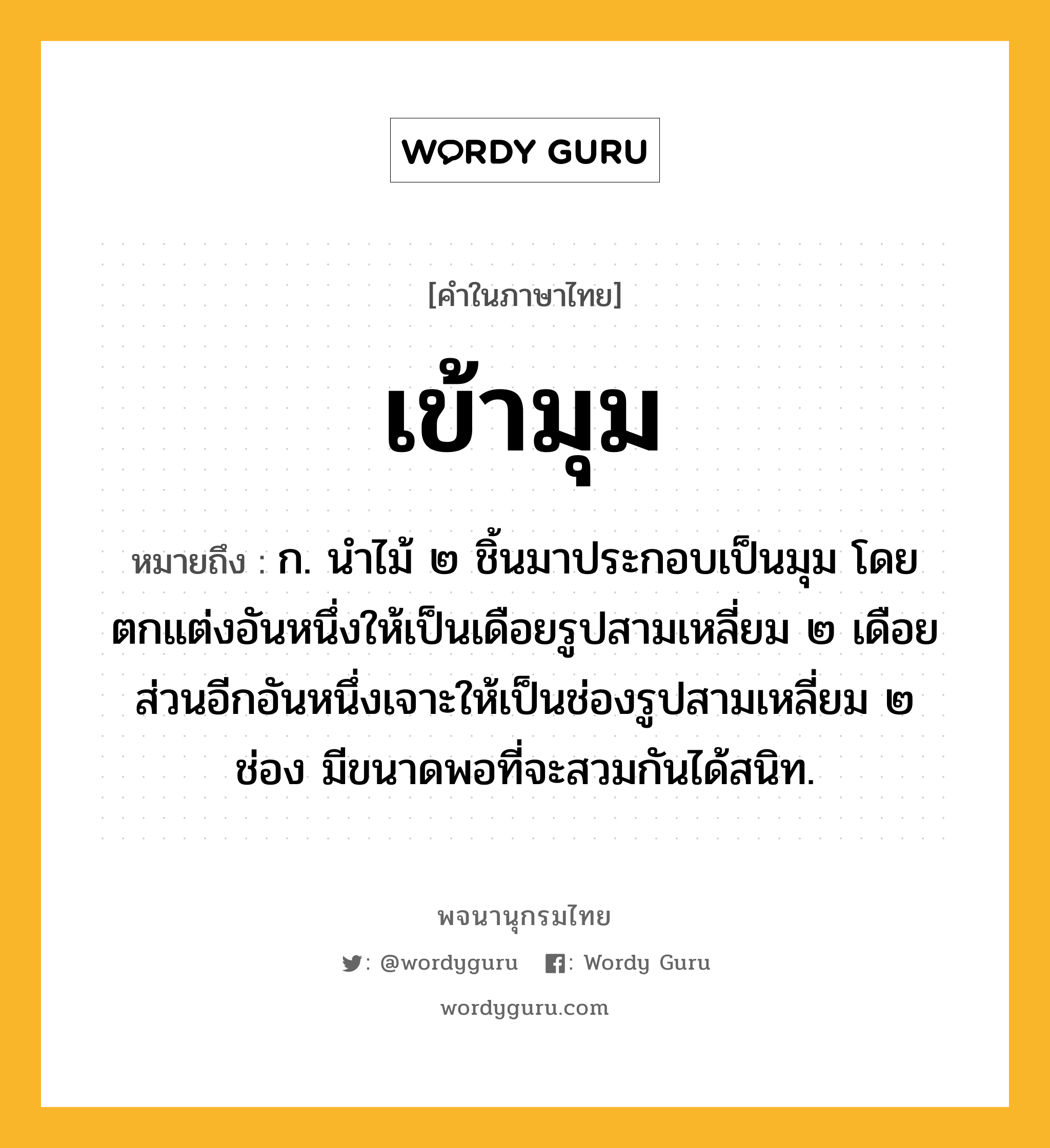 เข้ามุม ความหมาย หมายถึงอะไร?, คำในภาษาไทย เข้ามุม หมายถึง ก. นำไม้ ๒ ชิ้นมาประกอบเป็นมุม โดยตกแต่งอันหนึ่งให้เป็นเดือยรูปสามเหลี่ยม ๒ เดือย ส่วนอีกอันหนึ่งเจาะให้เป็นช่องรูปสามเหลี่ยม ๒ ช่อง มีขนาดพอที่จะสวมกันได้สนิท.