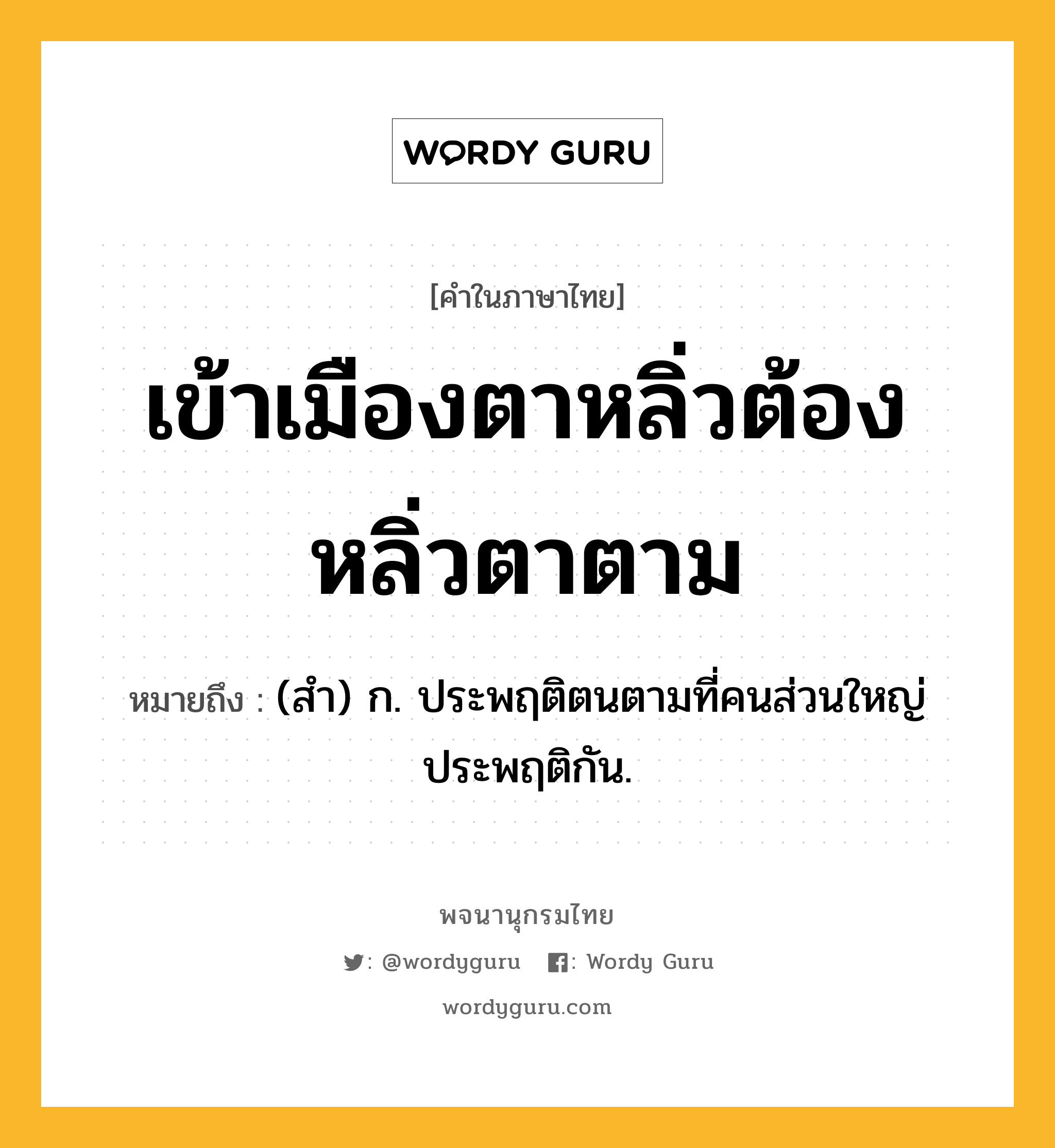 เข้าเมืองตาหลิ่วต้องหลิ่วตาตาม ความหมาย หมายถึงอะไร?, คำในภาษาไทย เข้าเมืองตาหลิ่วต้องหลิ่วตาตาม หมายถึง (สํา) ก. ประพฤติตนตามที่คนส่วนใหญ่ประพฤติกัน.