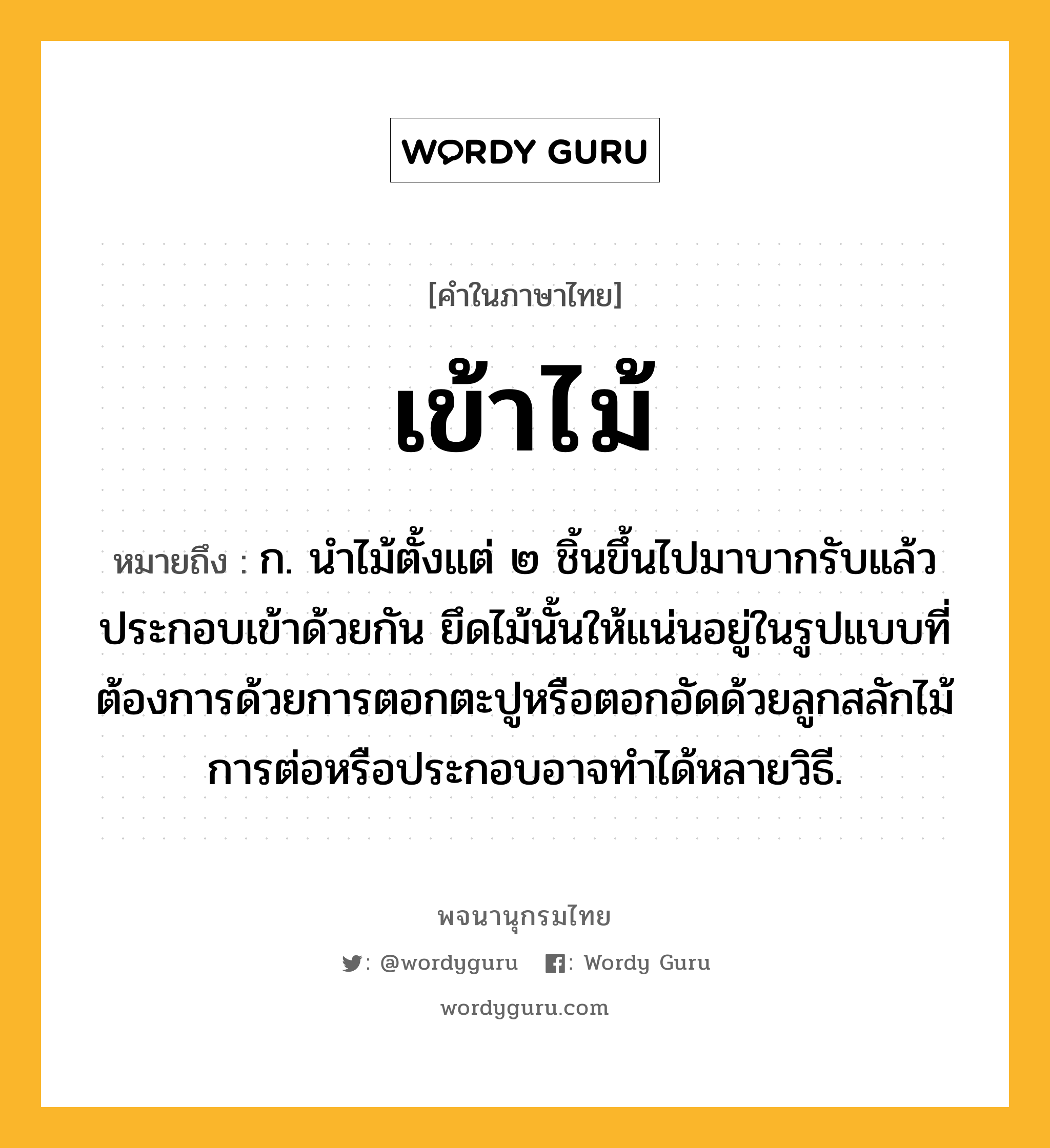 เข้าไม้ ความหมาย หมายถึงอะไร?, คำในภาษาไทย เข้าไม้ หมายถึง ก. นําไม้ตั้งแต่ ๒ ชิ้นขึ้นไปมาบากรับแล้วประกอบเข้าด้วยกัน ยึดไม้นั้นให้แน่นอยู่ในรูปแบบที่ต้องการด้วยการตอกตะปูหรือตอกอัดด้วยลูกสลักไม้ การต่อหรือประกอบอาจทำได้หลายวิธี.