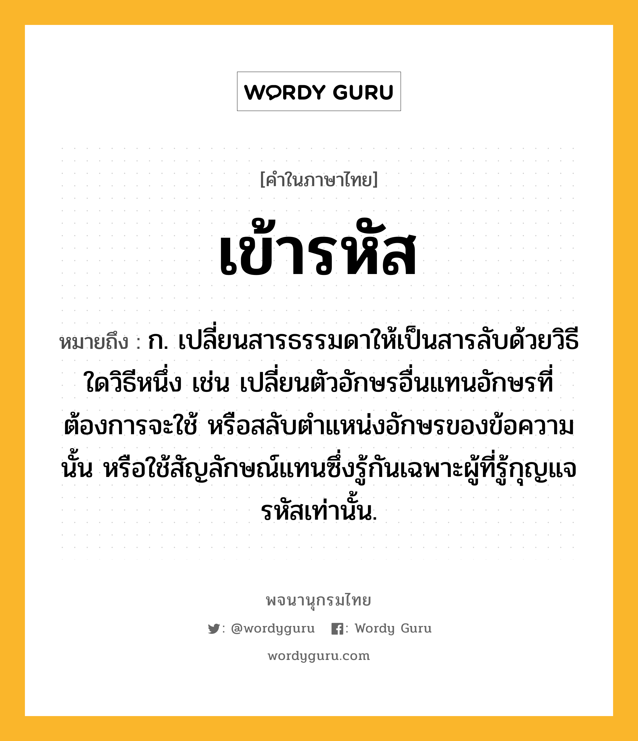 เข้ารหัส หมายถึงอะไร?, คำในภาษาไทย เข้ารหัส หมายถึง ก. เปลี่ยนสารธรรมดาให้เป็นสารลับด้วยวิธีใดวิธีหนึ่ง เช่น เปลี่ยนตัวอักษรอื่นแทนอักษรที่ต้องการจะใช้ หรือสลับตําแหน่งอักษรของข้อความนั้น หรือใช้สัญลักษณ์แทนซึ่งรู้กันเฉพาะผู้ที่รู้กุญแจรหัสเท่านั้น.