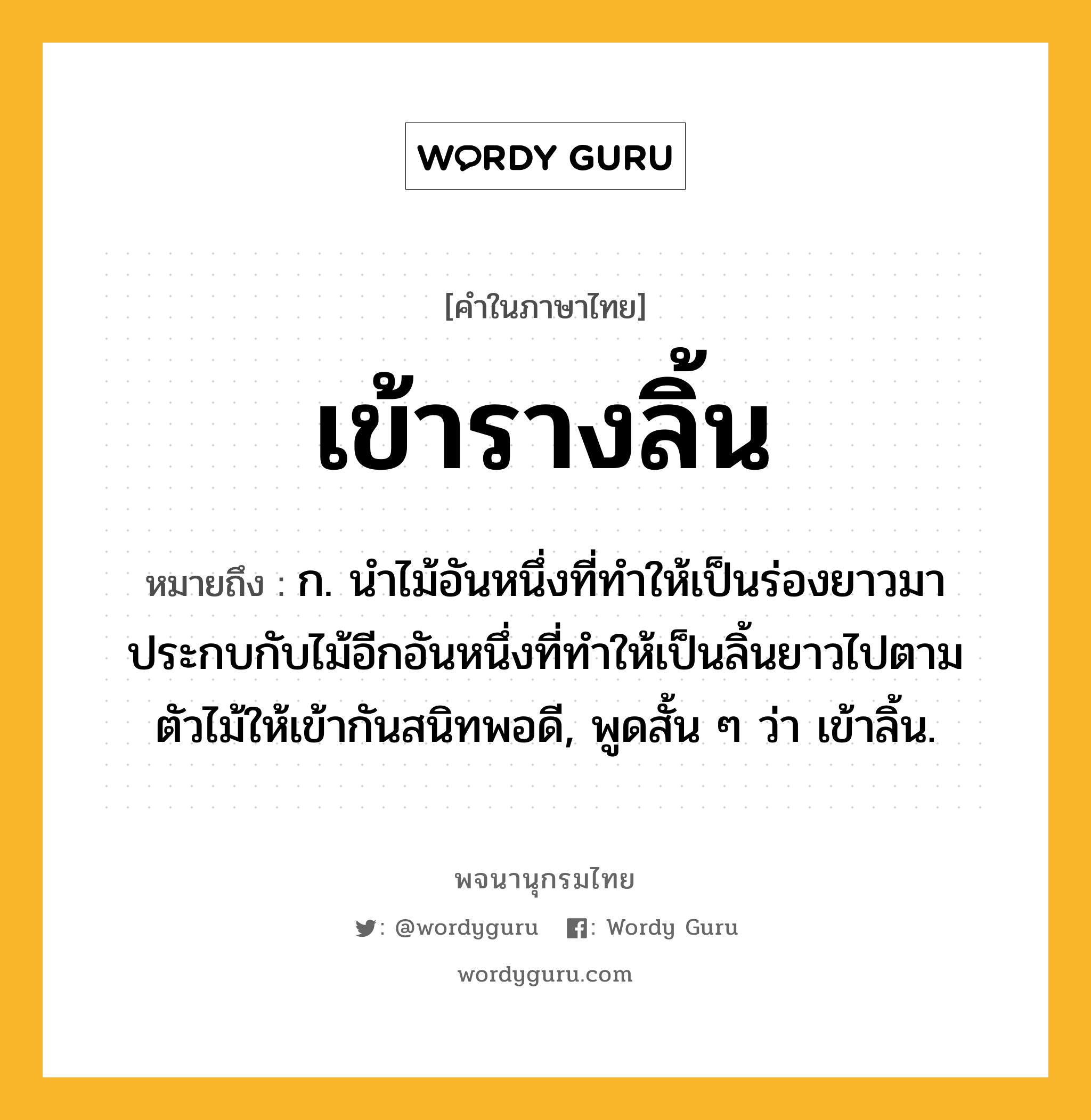 เข้ารางลิ้น หมายถึงอะไร?, คำในภาษาไทย เข้ารางลิ้น หมายถึง ก. นำไม้อันหนึ่งที่ทำให้เป็นร่องยาวมาประกบกับไม้อีกอันหนึ่งที่ทำให้เป็นลิ้นยาวไปตามตัวไม้ให้เข้ากันสนิทพอดี, พูดสั้น ๆ ว่า เข้าลิ้น.