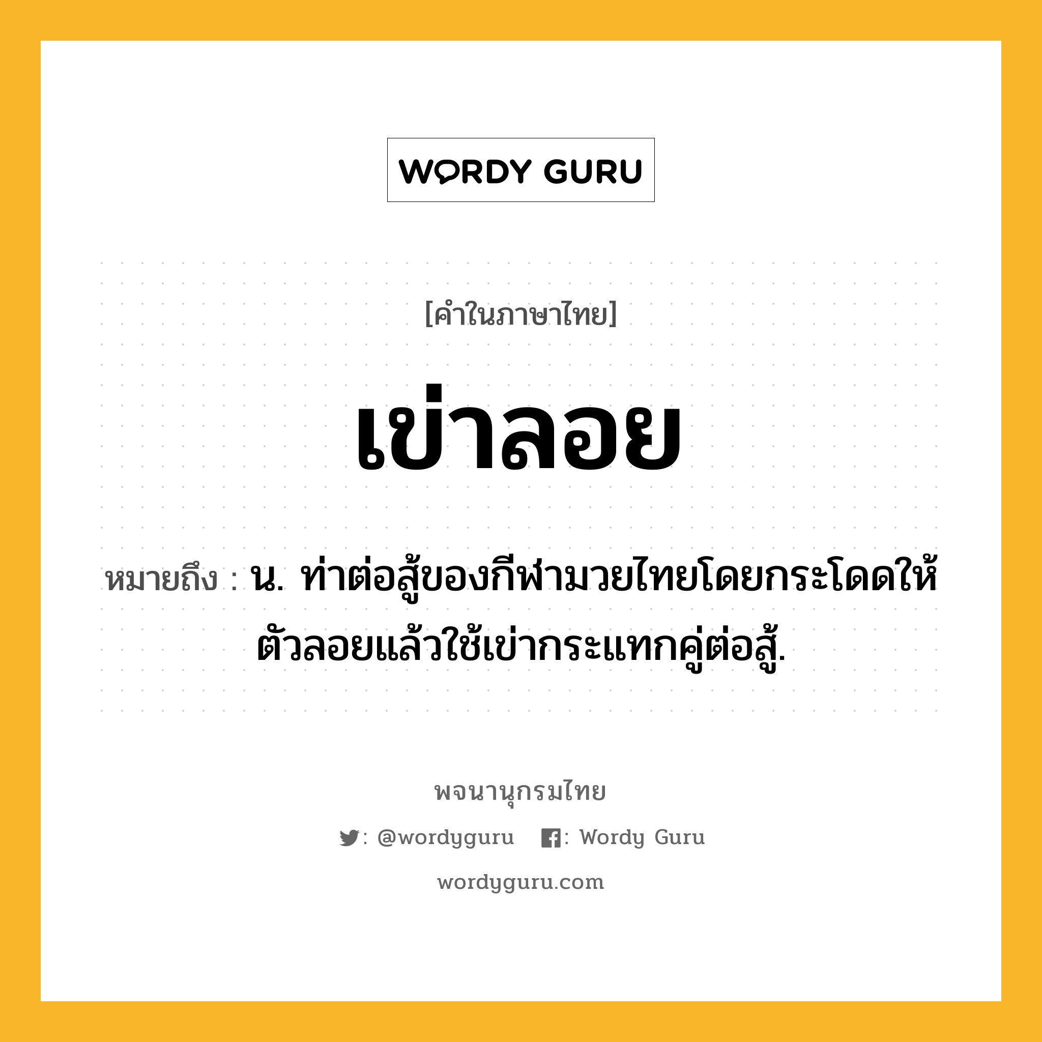 เข่าลอย หมายถึงอะไร?, คำในภาษาไทย เข่าลอย หมายถึง น. ท่าต่อสู้ของกีฬามวยไทยโดยกระโดดให้ตัวลอยแล้วใช้เข่ากระแทกคู่ต่อสู้.