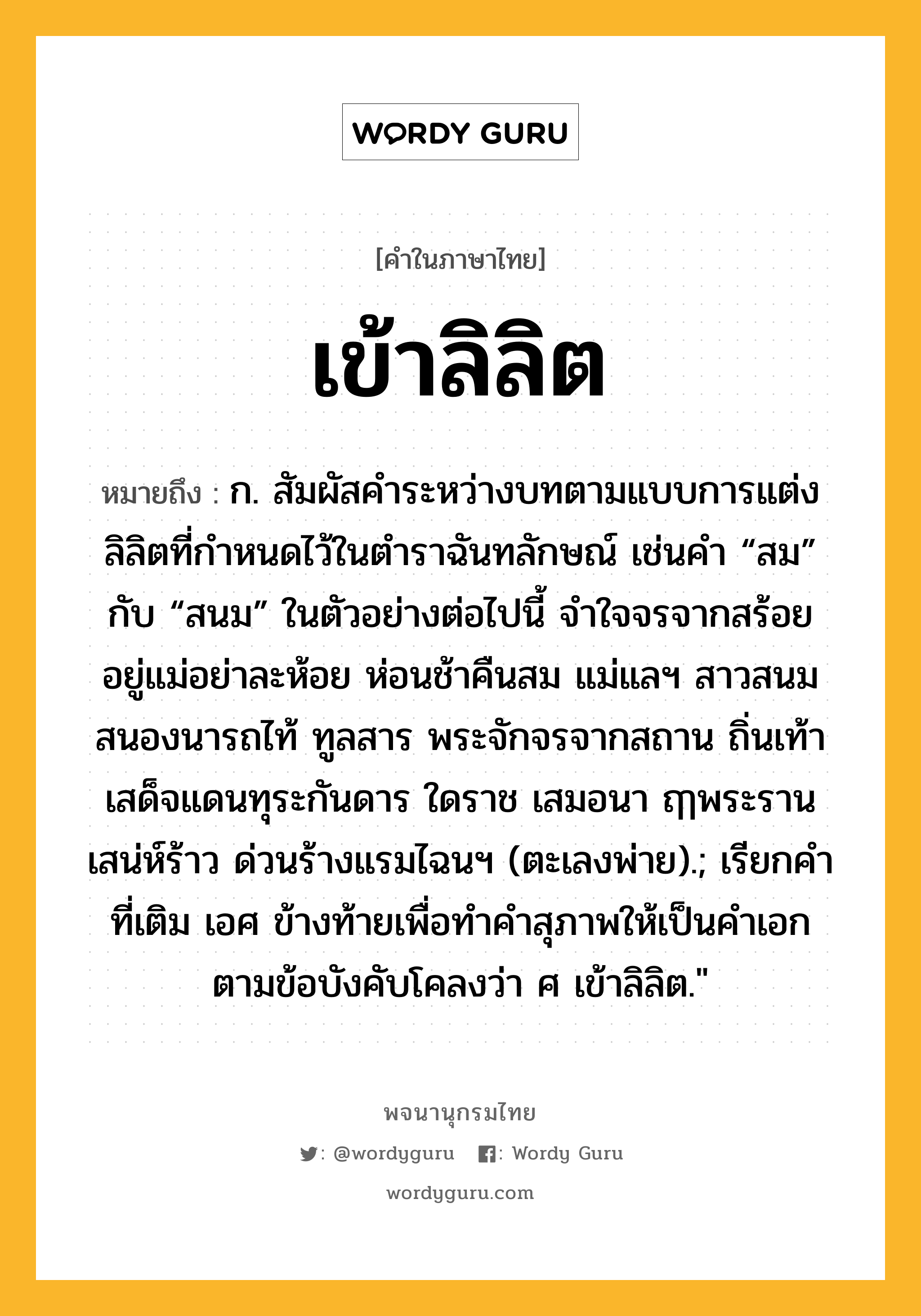 เข้าลิลิต หมายถึงอะไร?, คำในภาษาไทย เข้าลิลิต หมายถึง ก. สัมผัสคำระหว่างบทตามแบบการแต่งลิลิตที่กำหนดไว้ในตำราฉันทลักษณ์ เช่นคำ “สม” กับ “สนม” ในตัวอย่างต่อไปนี้ จำใจจรจากสร้อย อยู่แม่อย่าละห้อย ห่อนช้าคืนสม แม่แลฯ สาวสนมสนองนารถไท้ ทูลสาร พระจักจรจากสถาน ถิ่นเท้า เสด็จแดนทุระกันดาร ใดราช เสมอนา ฤๅพระรานเสน่ห์ร้าว ด่วนร้างแรมไฉนฯ (ตะเลงพ่าย).; เรียกคำที่เติม เอศ ข้างท้ายเพื่อทำคำสุภาพให้เป็นคำเอกตามข้อบังคับโคลงว่า ศ เข้าลิลิต.&#34;