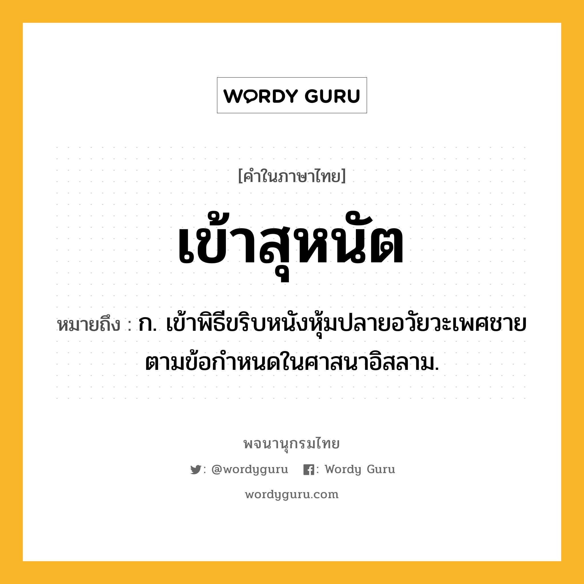 เข้าสุหนัต ความหมาย หมายถึงอะไร?, คำในภาษาไทย เข้าสุหนัต หมายถึง ก. เข้าพิธีขริบหนังหุ้มปลายอวัยวะเพศชายตามข้อกำหนดในศาสนาอิสลาม.