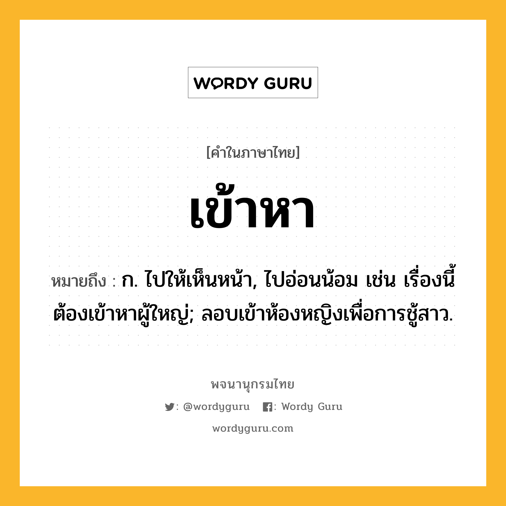 เข้าหา หมายถึงอะไร?, คำในภาษาไทย เข้าหา หมายถึง ก. ไปให้เห็นหน้า, ไปอ่อนน้อม เช่น เรื่องนี้ต้องเข้าหาผู้ใหญ่; ลอบเข้าห้องหญิงเพื่อการชู้สาว.