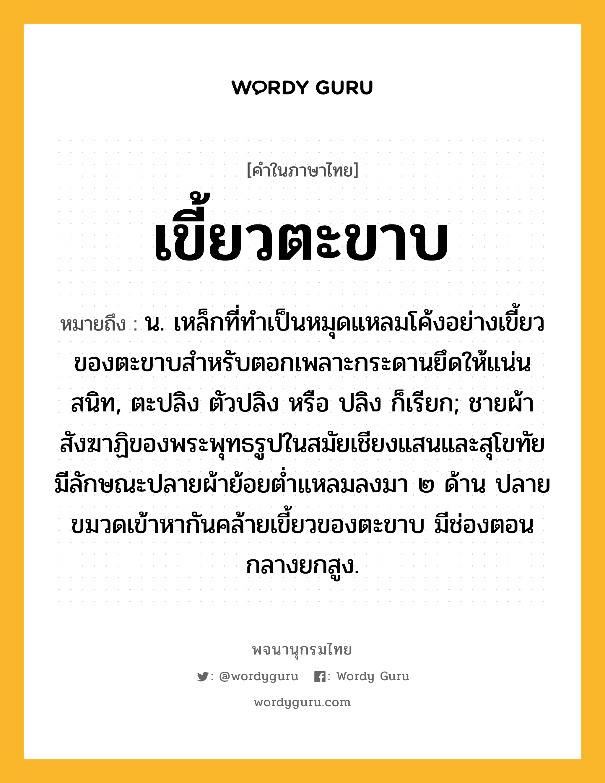 เขี้ยวตะขาบ หมายถึงอะไร?, คำในภาษาไทย เขี้ยวตะขาบ หมายถึง น. เหล็กที่ทําเป็นหมุดแหลมโค้งอย่างเขี้ยวของตะขาบสําหรับตอกเพลาะกระดานยึดให้แน่นสนิท, ตะปลิง ตัวปลิง หรือ ปลิง ก็เรียก; ชายผ้าสังฆาฏิของพระพุทธรูปในสมัยเชียงแสนและสุโขทัย มีลักษณะปลายผ้าย้อยต่ำแหลมลงมา ๒ ด้าน ปลายขมวดเข้าหากันคล้ายเขี้ยวของตะขาบ มีช่องตอนกลางยกสูง.