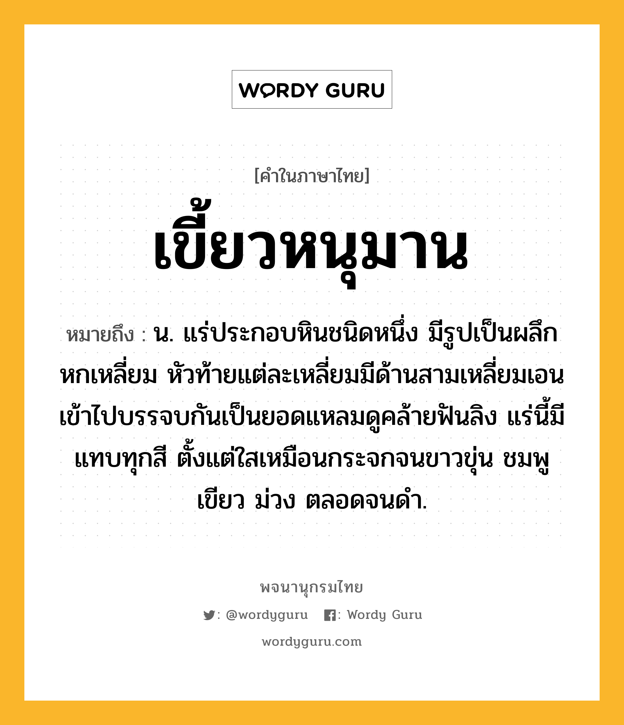 เขี้ยวหนุมาน หมายถึงอะไร?, คำในภาษาไทย เขี้ยวหนุมาน หมายถึง น. แร่ประกอบหินชนิดหนึ่ง มีรูปเป็นผลึกหกเหลี่ยม หัวท้ายแต่ละเหลี่ยมมีด้านสามเหลี่ยมเอนเข้าไปบรรจบกันเป็นยอดแหลมดูคล้ายฟันลิง แร่นี้มีแทบทุกสี ตั้งแต่ใสเหมือนกระจกจนขาวขุ่น ชมพู เขียว ม่วง ตลอดจนดํา.