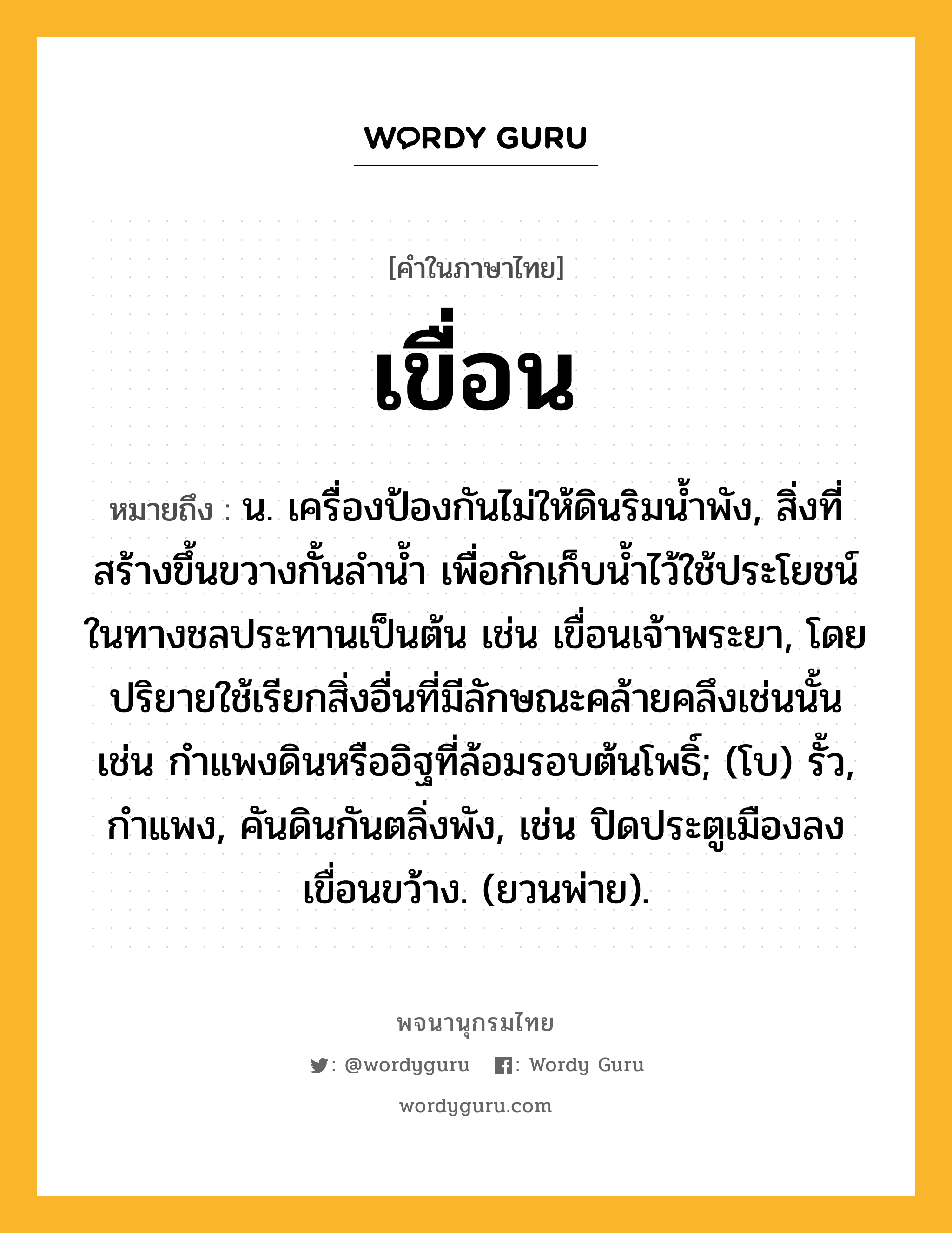 เขื่อน หมายถึงอะไร?, คำในภาษาไทย เขื่อน หมายถึง น. เครื่องป้องกันไม่ให้ดินริมนํ้าพัง, สิ่งที่สร้างขึ้นขวางกั้นลํานํ้า เพื่อกักเก็บน้ำไว้ใช้ประโยชน์ในทางชลประทานเป็นต้น เช่น เขื่อนเจ้าพระยา, โดยปริยายใช้เรียกสิ่งอื่นที่มีลักษณะคล้ายคลึงเช่นนั้น เช่น กำแพงดินหรืออิฐที่ล้อมรอบต้นโพธิ์; (โบ) รั้ว, กำแพง, คันดินกันตลิ่งพัง, เช่น ปิดประตูเมืองลง เขื่อนขว้าง. (ยวนพ่าย).