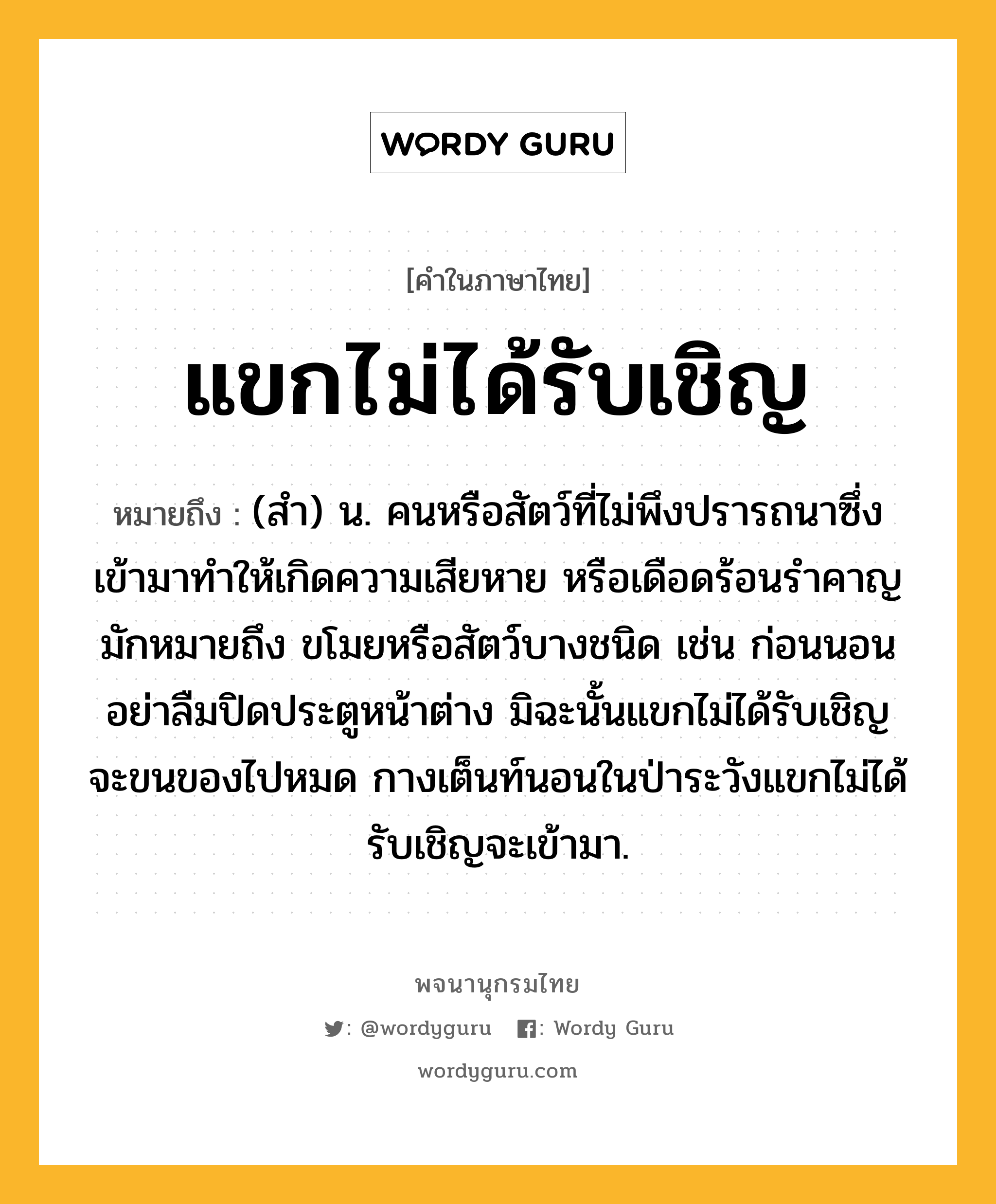 แขกไม่ได้รับเชิญ หมายถึงอะไร?, คำในภาษาไทย แขกไม่ได้รับเชิญ หมายถึง (สำ) น. คนหรือสัตว์ที่ไม่พึงปรารถนาซึ่งเข้ามาทำให้เกิดความเสียหาย หรือเดือดร้อนรำคาญ มักหมายถึง ขโมยหรือสัตว์บางชนิด เช่น ก่อนนอนอย่าลืมปิดประตูหน้าต่าง มิฉะนั้นแขกไม่ได้รับเชิญจะขนของไปหมด กางเต็นท์นอนในป่าระวังแขกไม่ได้รับเชิญจะเข้ามา.