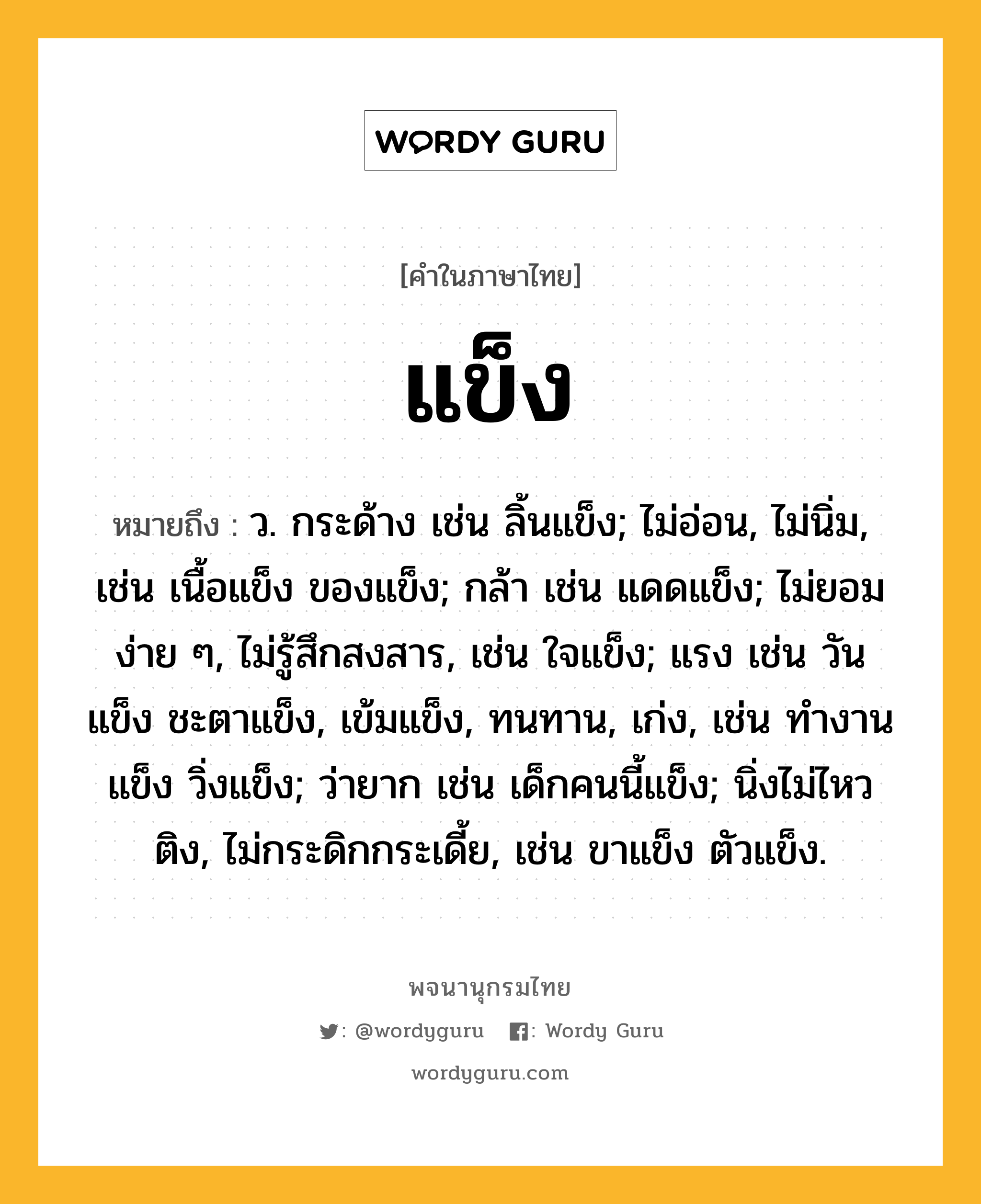 แข็ง หมายถึงอะไร?, คำในภาษาไทย แข็ง หมายถึง ว. กระด้าง เช่น ลิ้นแข็ง; ไม่อ่อน, ไม่นิ่ม, เช่น เนื้อแข็ง ของแข็ง; กล้า เช่น แดดแข็ง; ไม่ยอมง่าย ๆ, ไม่รู้สึกสงสาร, เช่น ใจแข็ง; แรง เช่น วันแข็ง ชะตาแข็ง, เข้มแข็ง, ทนทาน, เก่ง, เช่น ทํางานแข็ง วิ่งแข็ง; ว่ายาก เช่น เด็กคนนี้แข็ง; นิ่งไม่ไหวติง, ไม่กระดิกกระเดี้ย, เช่น ขาแข็ง ตัวแข็ง.