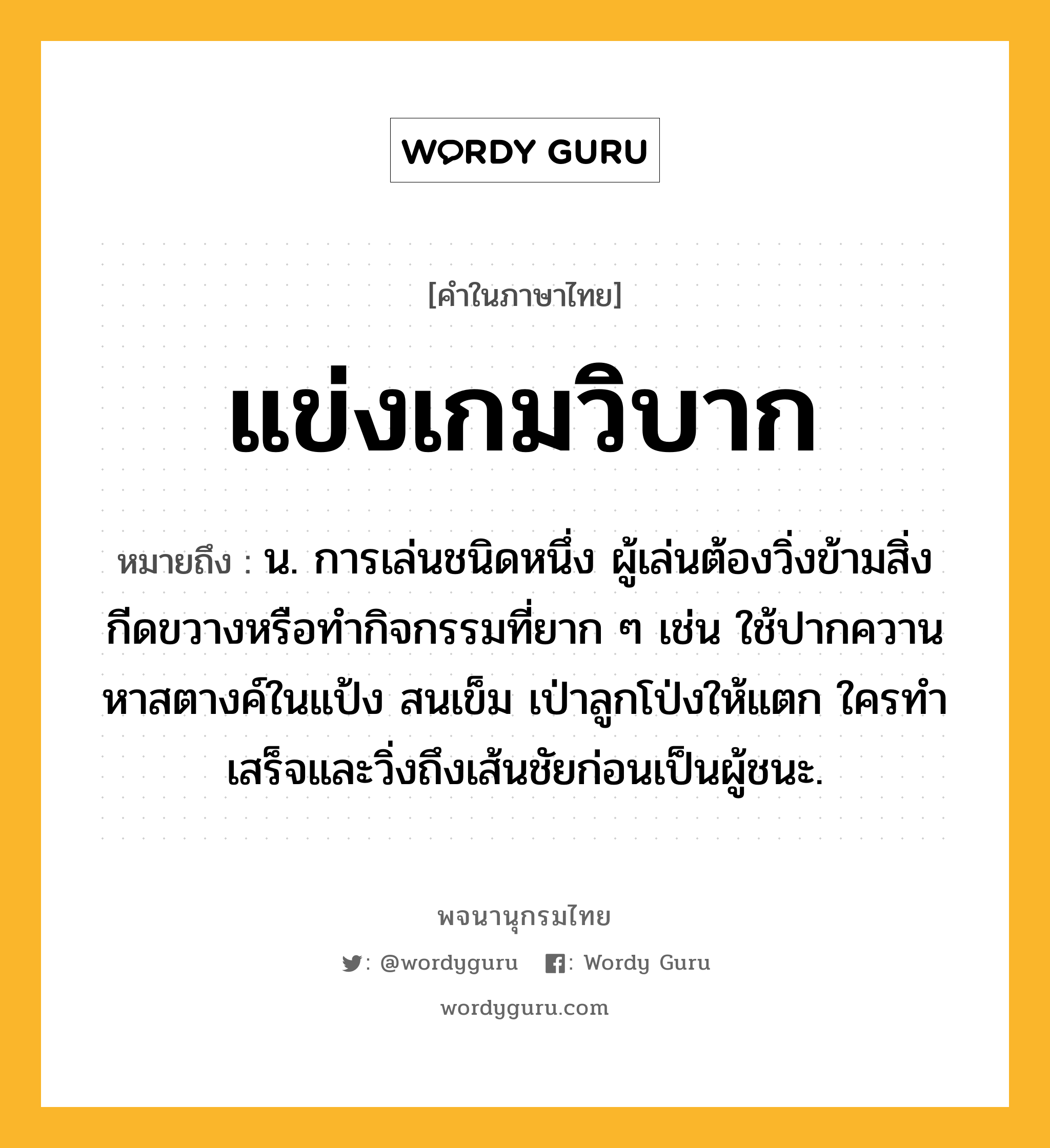 แข่งเกมวิบาก ความหมาย หมายถึงอะไร?, คำในภาษาไทย แข่งเกมวิบาก หมายถึง น. การเล่นชนิดหนึ่ง ผู้เล่นต้องวิ่งข้ามสิ่งกีดขวางหรือทำกิจกรรมที่ยาก ๆ เช่น ใช้ปากควานหาสตางค์ในแป้ง สนเข็ม เป่าลูกโป่งให้แตก ใครทำเสร็จและวิ่งถึงเส้นชัยก่อนเป็นผู้ชนะ.