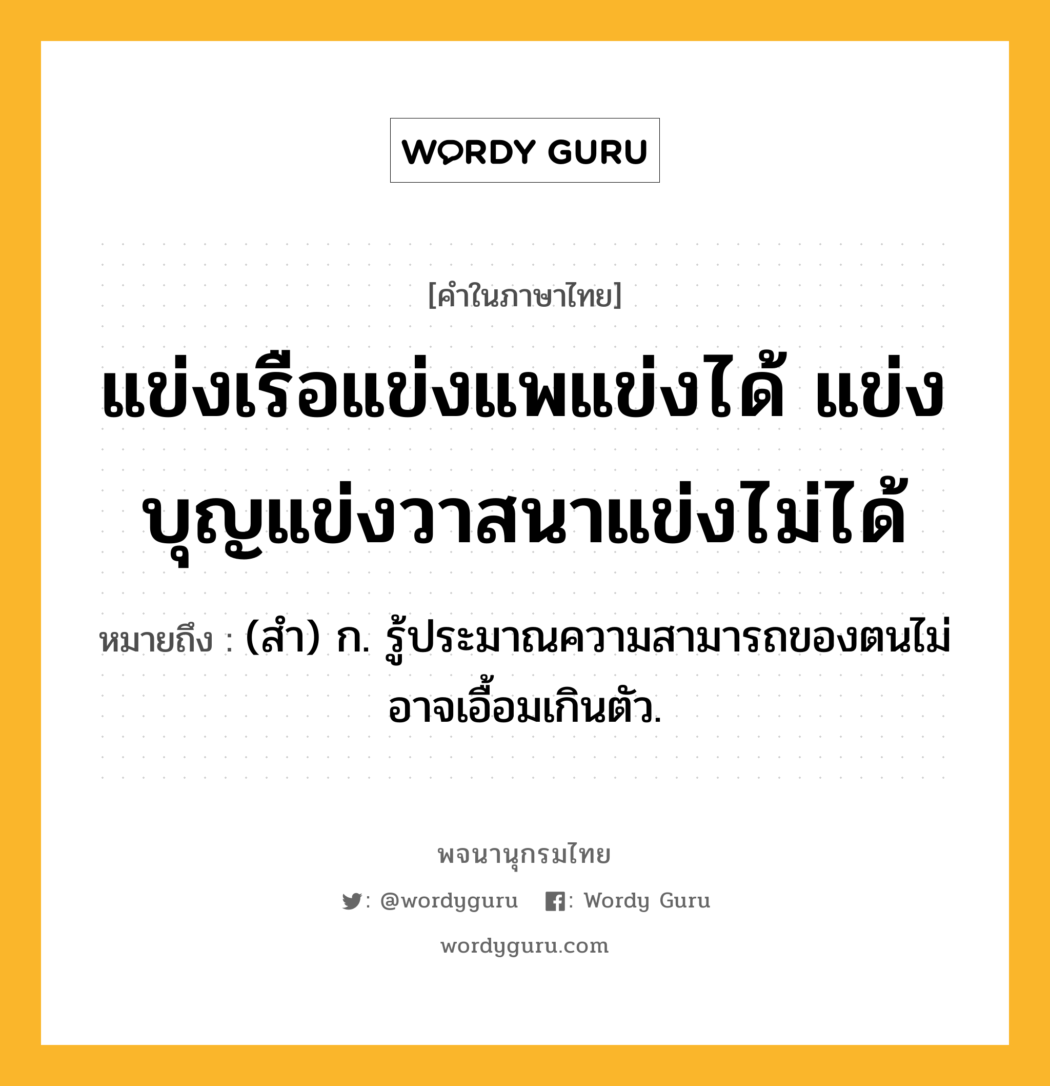 แข่งเรือแข่งแพแข่งได้ แข่งบุญแข่งวาสนาแข่งไม่ได้ หมายถึงอะไร?, คำในภาษาไทย แข่งเรือแข่งแพแข่งได้ แข่งบุญแข่งวาสนาแข่งไม่ได้ หมายถึง (สำ) ก. รู้ประมาณความสามารถของตนไม่อาจเอื้อมเกินตัว.