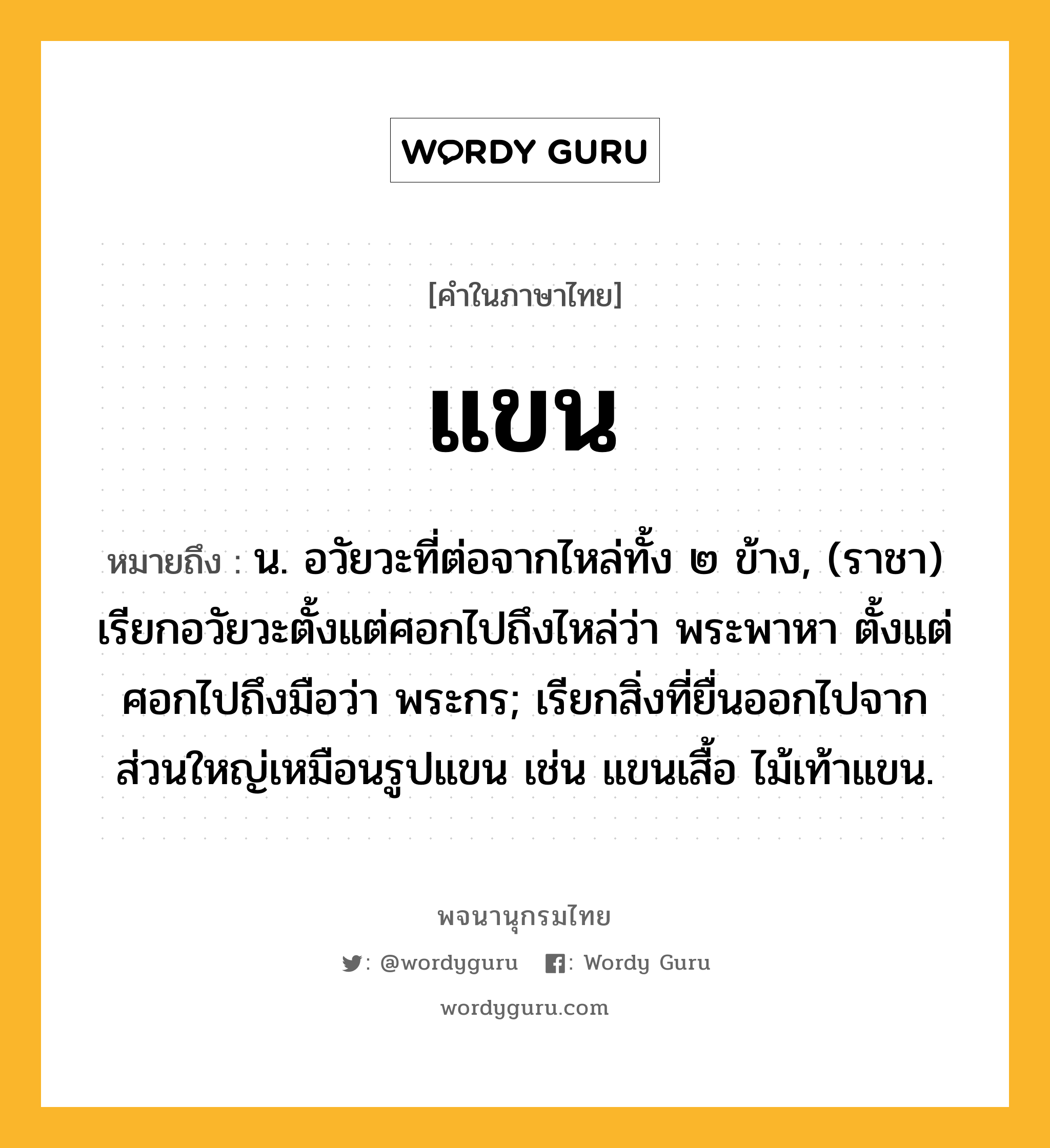 แขน หมายถึงอะไร?, คำในภาษาไทย แขน หมายถึง น. อวัยวะที่ต่อจากไหล่ทั้ง ๒ ข้าง, (ราชา) เรียกอวัยวะตั้งแต่ศอกไปถึงไหล่ว่า พระพาหา ตั้งแต่ศอกไปถึงมือว่า พระกร; เรียกสิ่งที่ยื่นออกไปจากส่วนใหญ่เหมือนรูปแขน เช่น แขนเสื้อ ไม้เท้าแขน.