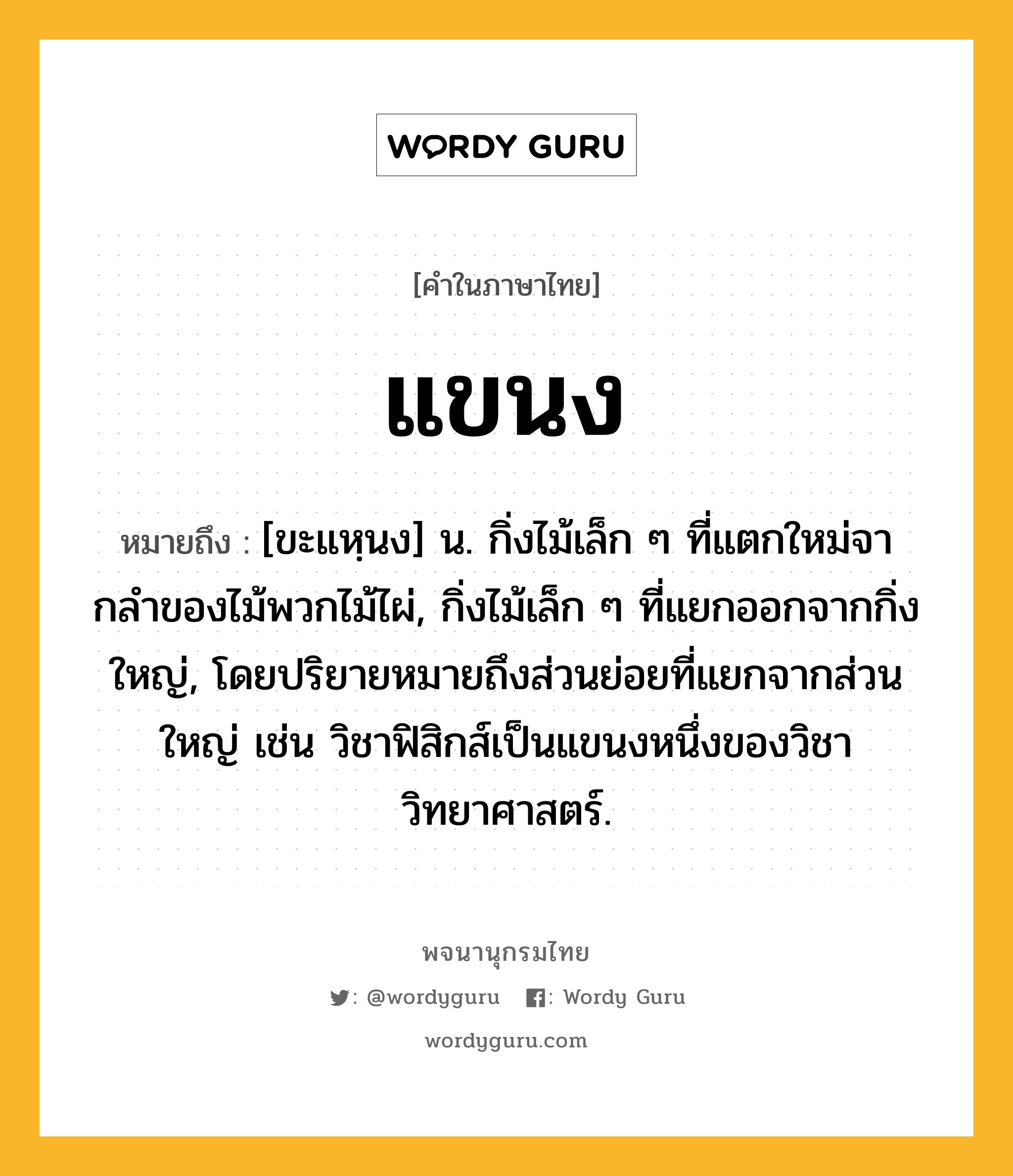 แขนง ความหมาย หมายถึงอะไร?, คำในภาษาไทย แขนง หมายถึง [ขะแหฺนง] น. กิ่งไม้เล็ก ๆ ที่แตกใหม่จากลําของไม้พวกไม้ไผ่, กิ่งไม้เล็ก ๆ ที่แยกออกจากกิ่งใหญ่, โดยปริยายหมายถึงส่วนย่อยที่แยกจากส่วนใหญ่ เช่น วิชาฟิสิกส์เป็นแขนงหนึ่งของวิชาวิทยาศาสตร์.