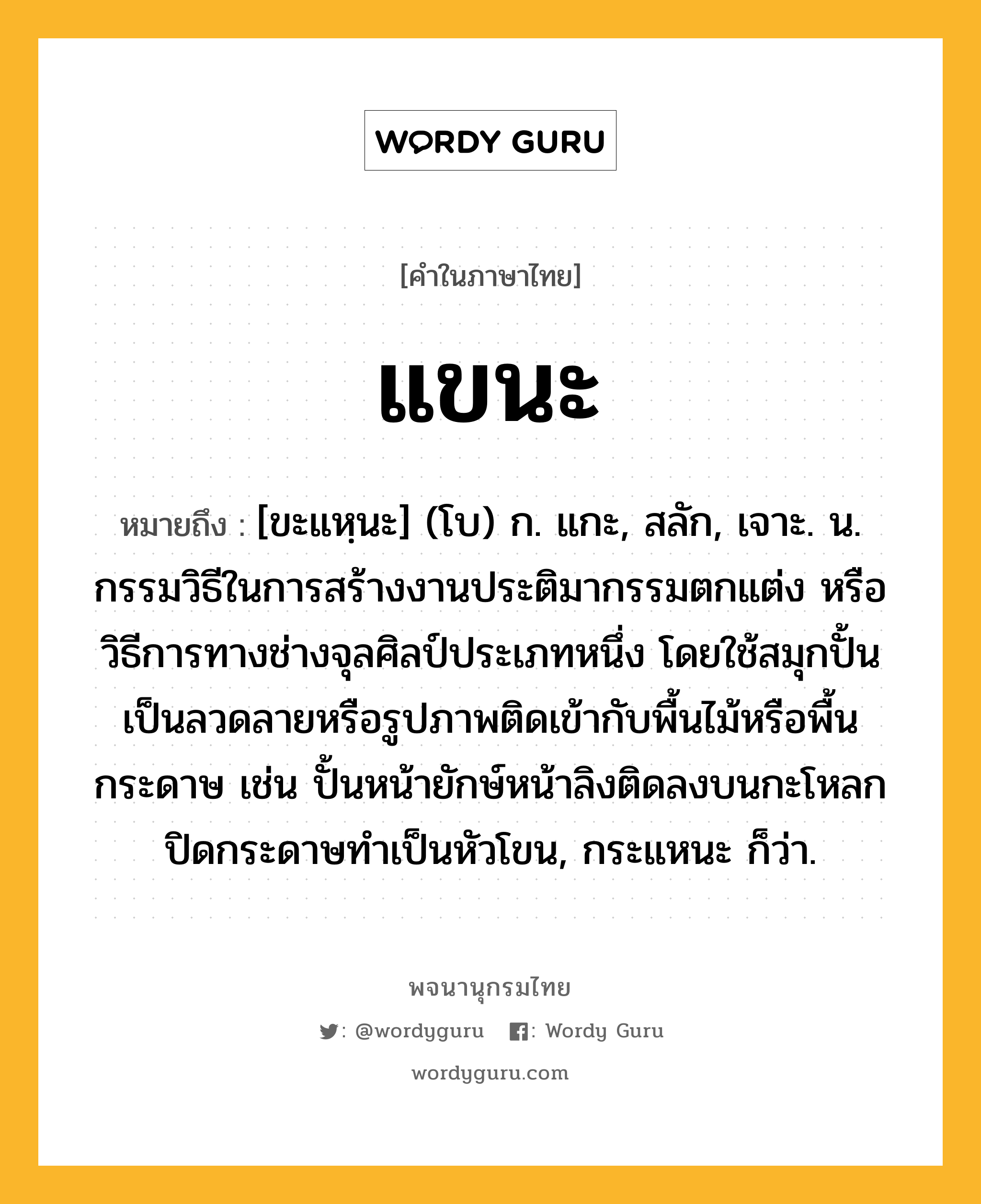 แขนะ หมายถึงอะไร?, คำในภาษาไทย แขนะ หมายถึง [ขะแหฺนะ] (โบ) ก. แกะ, สลัก, เจาะ. น. กรรมวิธีในการสร้างงานประติมากรรมตกแต่ง หรือวิธีการทางช่างจุลศิลป์ประเภทหนึ่ง โดยใช้สมุกปั้นเป็นลวดลายหรือรูปภาพติดเข้ากับพื้นไม้หรือพื้นกระดาษ เช่น ปั้นหน้ายักษ์หน้าลิงติดลงบนกะโหลกปิดกระดาษทำเป็นหัวโขน, กระแหนะ ก็ว่า.