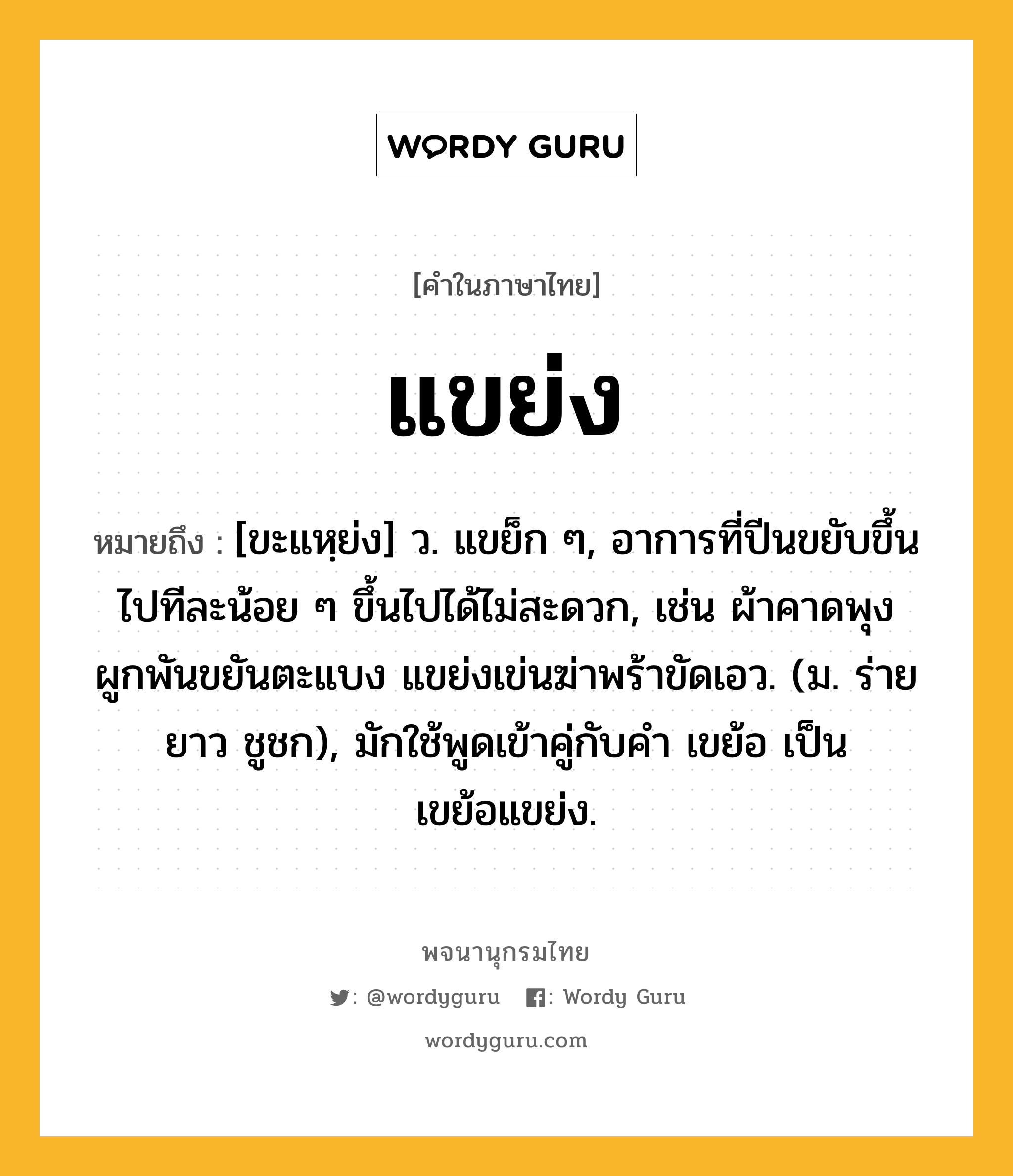 แขย่ง หมายถึงอะไร?, คำในภาษาไทย แขย่ง หมายถึง [ขะแหฺย่ง] ว. แขย็ก ๆ, อาการที่ปีนขยับขึ้นไปทีละน้อย ๆ ขึ้นไปได้ไม่สะดวก, เช่น ผ้าคาดพุงผูกพันขยันตะแบง แขย่งเข่นฆ่าพร้าขัดเอว. (ม. ร่ายยาว ชูชก), มักใช้พูดเข้าคู่กับคํา เขย้อ เป็น เขย้อแขย่ง.