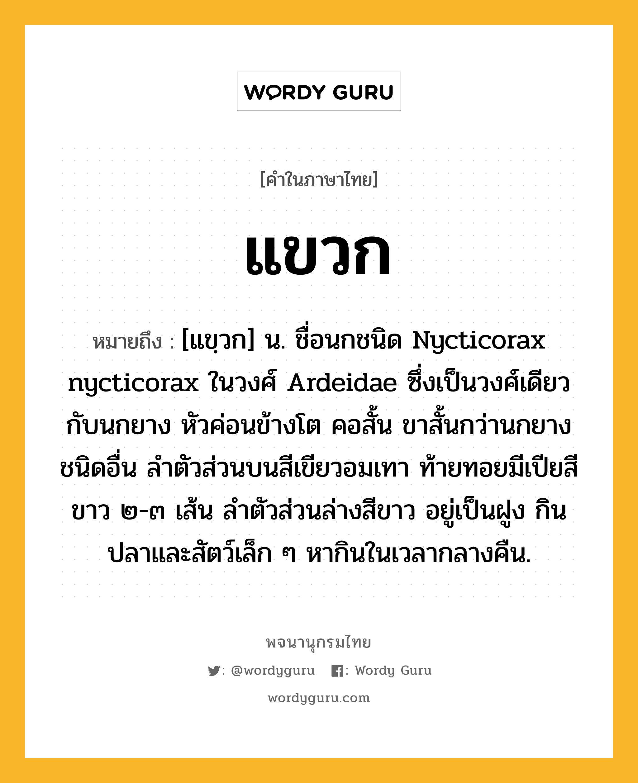 แขวก หมายถึงอะไร?, คำในภาษาไทย แขวก หมายถึง [แขฺวก] น. ชื่อนกชนิด Nycticorax nycticorax ในวงศ์ Ardeidae ซึ่งเป็นวงศ์เดียวกับนกยาง หัวค่อนข้างโต คอสั้น ขาสั้นกว่านกยางชนิดอื่น ลําตัวส่วนบนสีเขียวอมเทา ท้ายทอยมีเปียสีขาว ๒-๓ เส้น ลําตัวส่วนล่างสีขาว อยู่เป็นฝูง กินปลาและสัตว์เล็ก ๆ หากินในเวลากลางคืน.