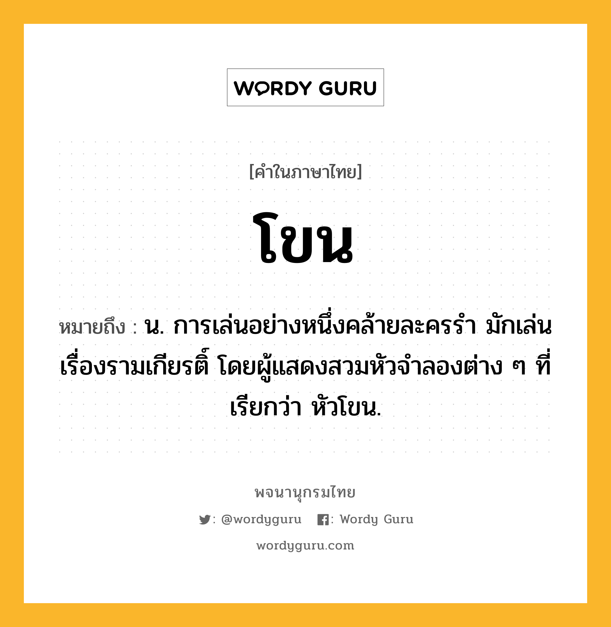 โขน ความหมาย หมายถึงอะไร?, คำในภาษาไทย โขน หมายถึง น. การเล่นอย่างหนึ่งคล้ายละครรํา มักเล่นเรื่องรามเกียรติ์ โดยผู้แสดงสวมหัวจําลองต่าง ๆ ที่เรียกว่า หัวโขน.