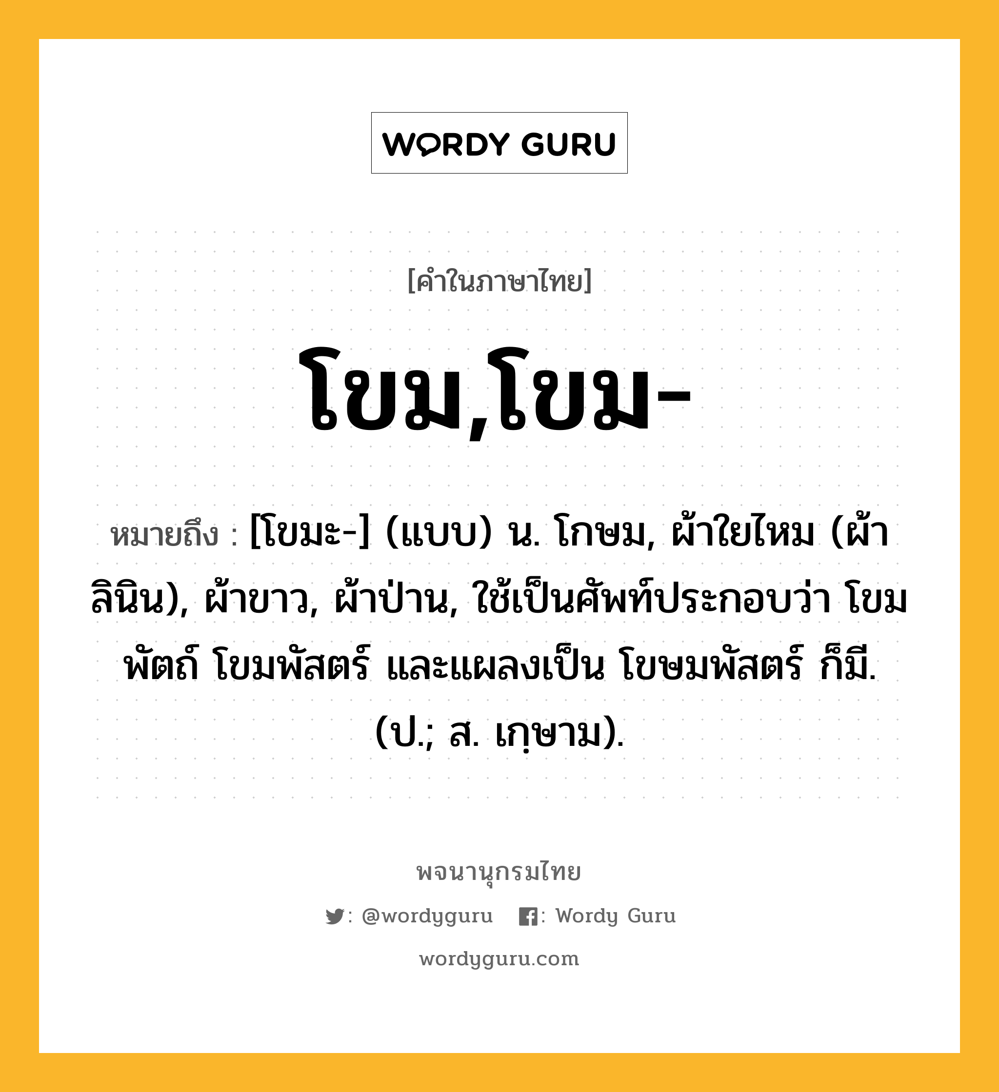 โขม,โขม- หมายถึงอะไร?, คำในภาษาไทย โขม,โขม- หมายถึง [โขมะ-] (แบบ) น. โกษม, ผ้าใยไหม (ผ้าลินิน), ผ้าขาว, ผ้าป่าน, ใช้เป็นศัพท์ประกอบว่า โขมพัตถ์ โขมพัสตร์ และแผลงเป็น โขษมพัสตร์ ก็มี. (ป.; ส. เกฺษาม).