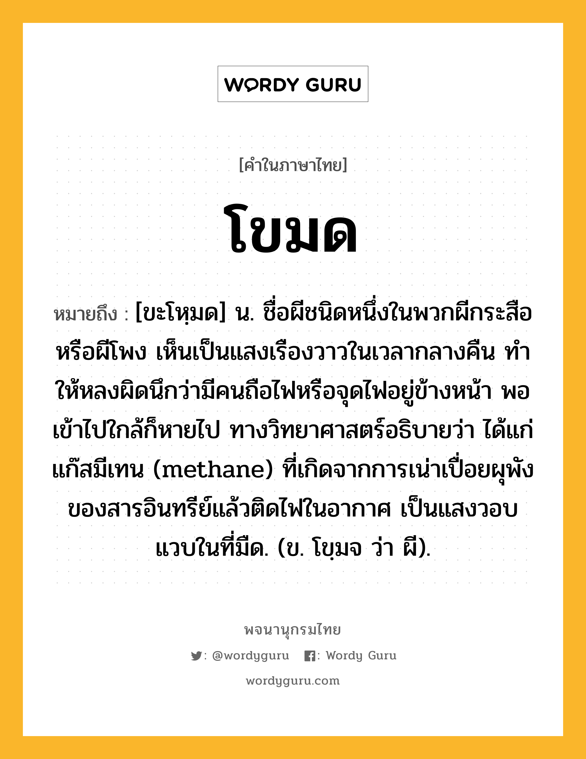 โขมด ความหมาย หมายถึงอะไร?, คำในภาษาไทย โขมด หมายถึง [ขะโหฺมด] น. ชื่อผีชนิดหนึ่งในพวกผีกระสือหรือผีโพง เห็นเป็นแสงเรืองวาวในเวลากลางคืน ทําให้หลงผิดนึกว่ามีคนถือไฟหรือจุดไฟอยู่ข้างหน้า พอเข้าไปใกล้ก็หายไป ทางวิทยาศาสตร์อธิบายว่า ได้แก่แก๊สมีเทน (methane) ที่เกิดจากการเน่าเปื่อยผุพังของสารอินทรีย์แล้วติดไฟในอากาศ เป็นแสงวอบแวบในที่มืด. (ข. โขฺมจ ว่า ผี).