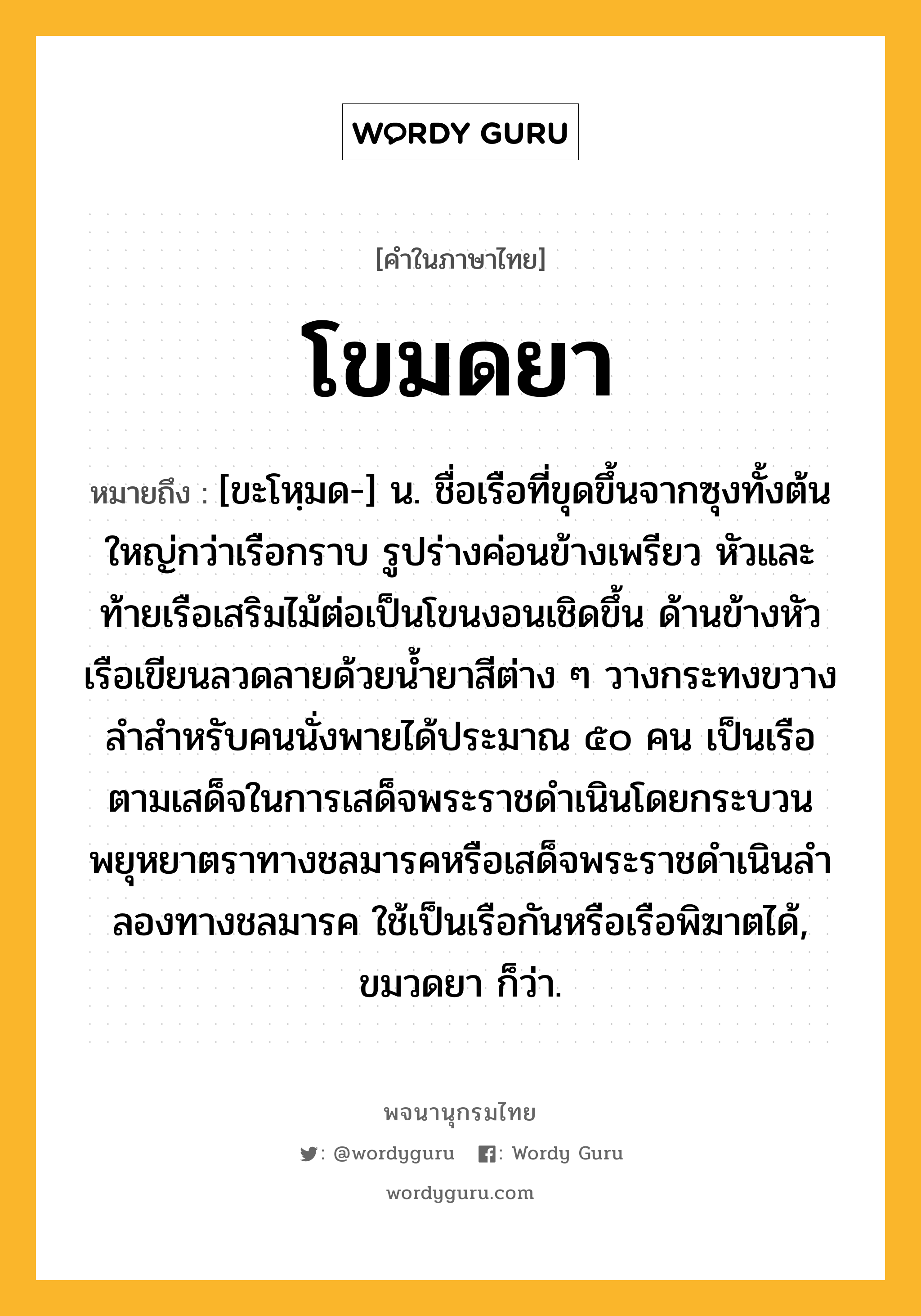 โขมดยา หมายถึงอะไร?, คำในภาษาไทย โขมดยา หมายถึง [ขะโหฺมด-] น. ชื่อเรือที่ขุดขึ้นจากซุงทั้งต้นใหญ่กว่าเรือกราบ รูปร่างค่อนข้างเพรียว หัวและท้ายเรือเสริมไม้ต่อเป็นโขนงอนเชิดขึ้น ด้านข้างหัวเรือเขียนลวดลายด้วยนํ้ายาสีต่าง ๆ วางกระทงขวางลําสําหรับคนนั่งพายได้ประมาณ ๕๐ คน เป็นเรือตามเสด็จในการเสด็จพระราชดําเนินโดยกระบวนพยุหยาตราทางชลมารคหรือเสด็จพระราชดําเนินลําลองทางชลมารค ใช้เป็นเรือกันหรือเรือพิฆาตได้, ขมวดยา ก็ว่า.