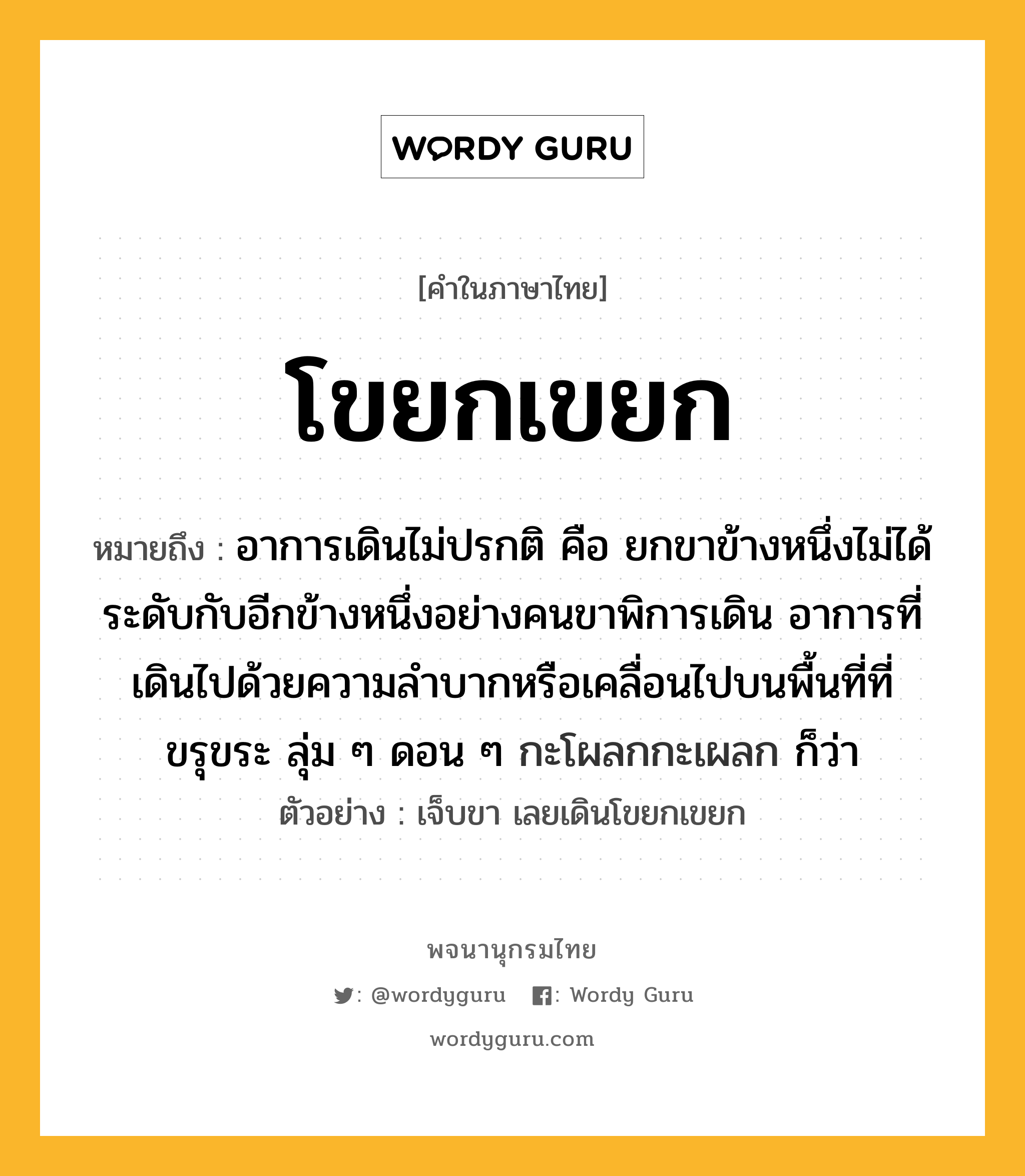 โขยกเขยก หมายถึงอะไร?, คำในภาษาไทย โขยกเขยก หมายถึง อาการเดินไม่ปรกติ คือ ยกขาข้างหนึ่งไม่ได้ระดับกับอีกข้างหนึ่งอย่างคนขาพิการเดิน อาการที่เดินไปด้วยความลําบากหรือเคลื่อนไปบนพื้นที่ที่ขรุขระ ลุ่ม ๆ ดอน ๆ กะโผลกกะเผลก ก็ว่า ประเภท วิเศษณ์ ตัวอย่าง เจ็บขา เลยเดินโขยกเขยก หมวด วิเศษณ์