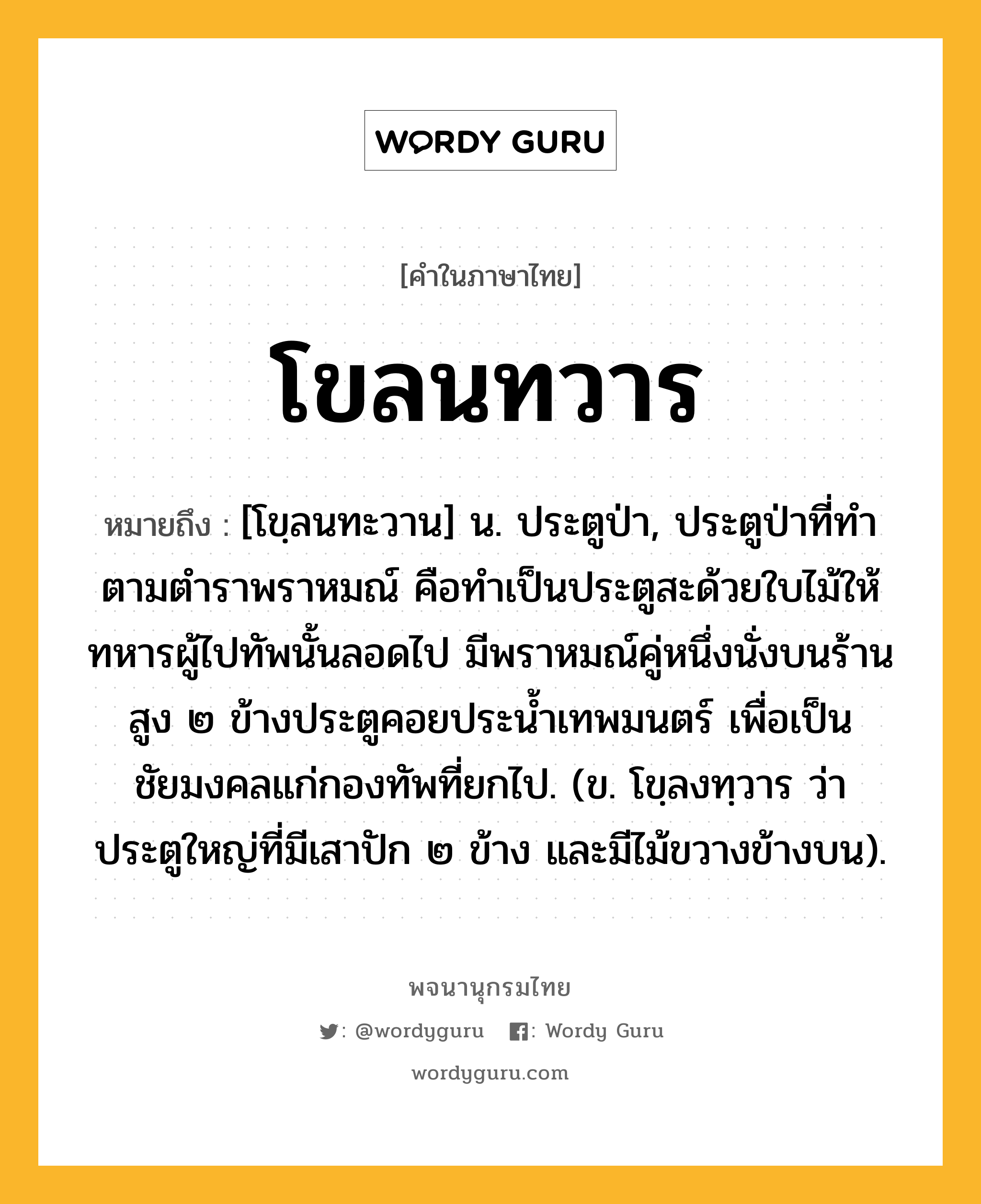 โขลนทวาร ความหมาย หมายถึงอะไร?, คำในภาษาไทย โขลนทวาร หมายถึง [โขฺลนทะวาน] น. ประตูป่า, ประตูป่าที่ทําตามตําราพราหมณ์ คือทําเป็นประตูสะด้วยใบไม้ให้ทหารผู้ไปทัพนั้นลอดไป มีพราหมณ์คู่หนึ่งนั่งบนร้านสูง ๒ ข้างประตูคอยประนํ้าเทพมนตร์ เพื่อเป็นชัยมงคลแก่กองทัพที่ยกไป. (ข. โขฺลงทฺวาร ว่า ประตูใหญ่ที่มีเสาปัก ๒ ข้าง และมีไม้ขวางข้างบน).