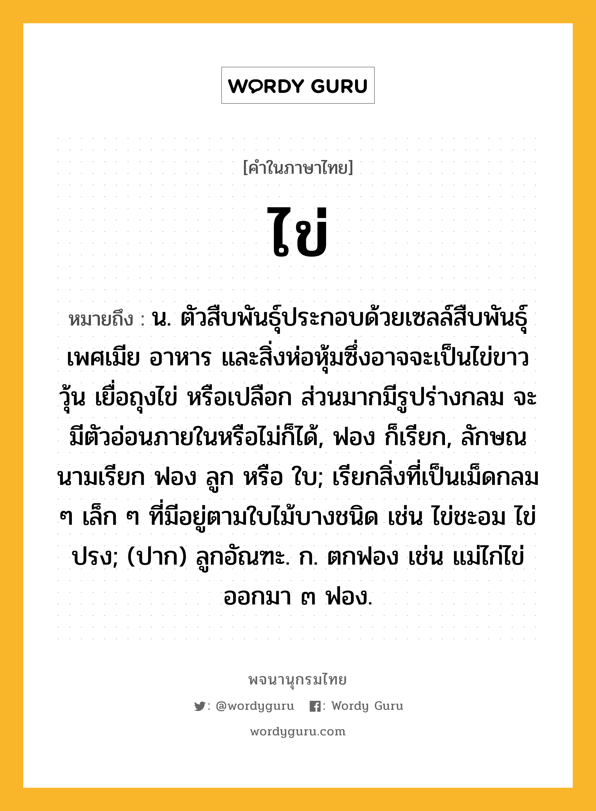 ไข่ หมายถึงอะไร?, คำในภาษาไทย ไข่ หมายถึง น. ตัวสืบพันธุ์ประกอบด้วยเซลล์สืบพันธุ์เพศเมีย อาหาร และสิ่งห่อหุ้มซึ่งอาจจะเป็นไข่ขาว วุ้น เยื่อถุงไข่ หรือเปลือก ส่วนมากมีรูปร่างกลม จะมีตัวอ่อนภายในหรือไม่ก็ได้, ฟอง ก็เรียก, ลักษณนามเรียก ฟอง ลูก หรือ ใบ; เรียกสิ่งที่เป็นเม็ดกลม ๆ เล็ก ๆ ที่มีอยู่ตามใบไม้บางชนิด เช่น ไข่ชะอม ไข่ปรง; (ปาก) ลูกอัณฑะ. ก. ตกฟอง เช่น แม่ไก่ไข่ออกมา ๓ ฟอง.