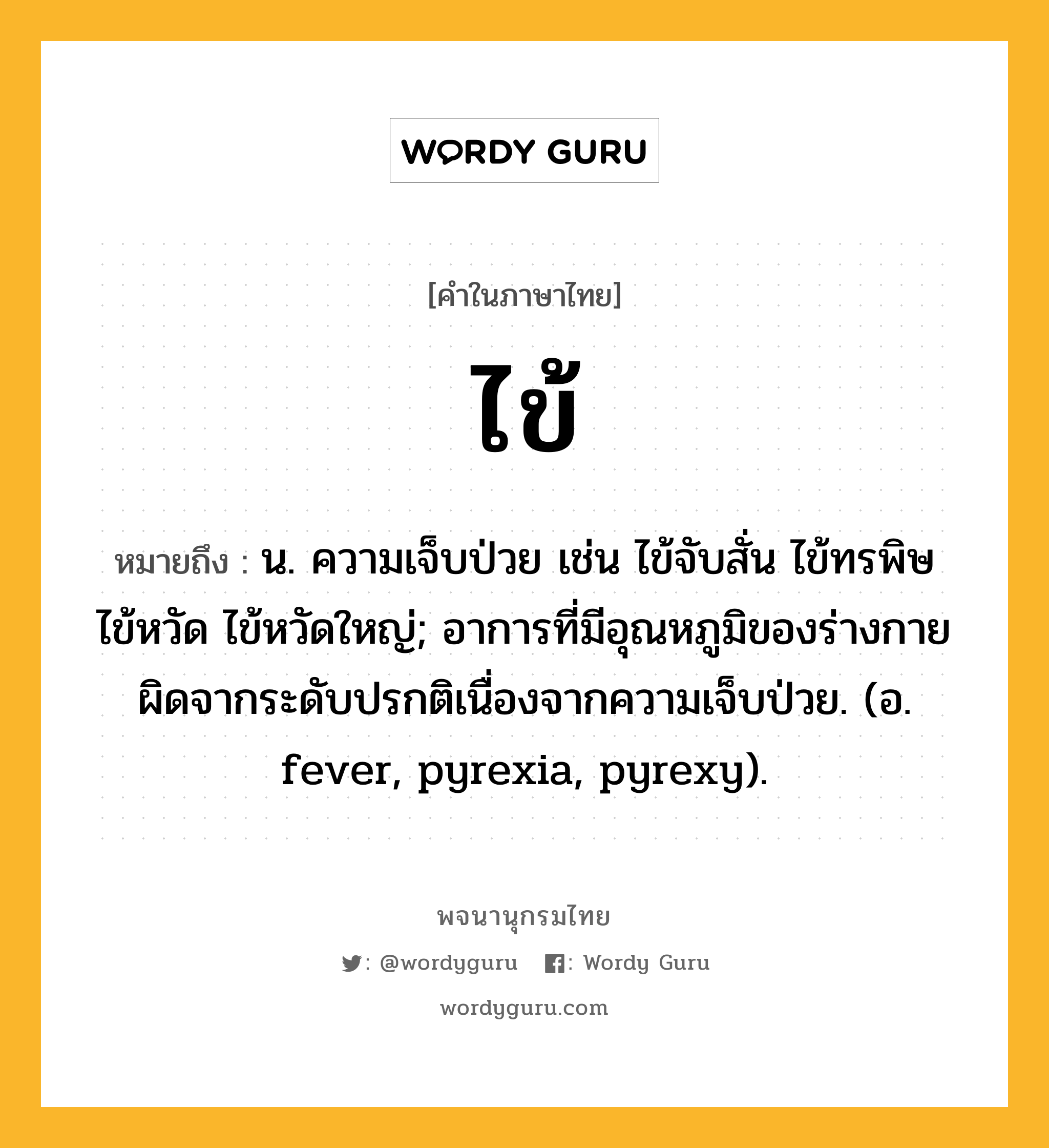 ไข้ หมายถึงอะไร?, คำในภาษาไทย ไข้ หมายถึง น. ความเจ็บป่วย เช่น ไข้จับสั่น ไข้ทรพิษ ไข้หวัด ไข้หวัดใหญ่; อาการที่มีอุณหภูมิของร่างกายผิดจากระดับปรกติเนื่องจากความเจ็บป่วย. (อ. fever, pyrexia, pyrexy).