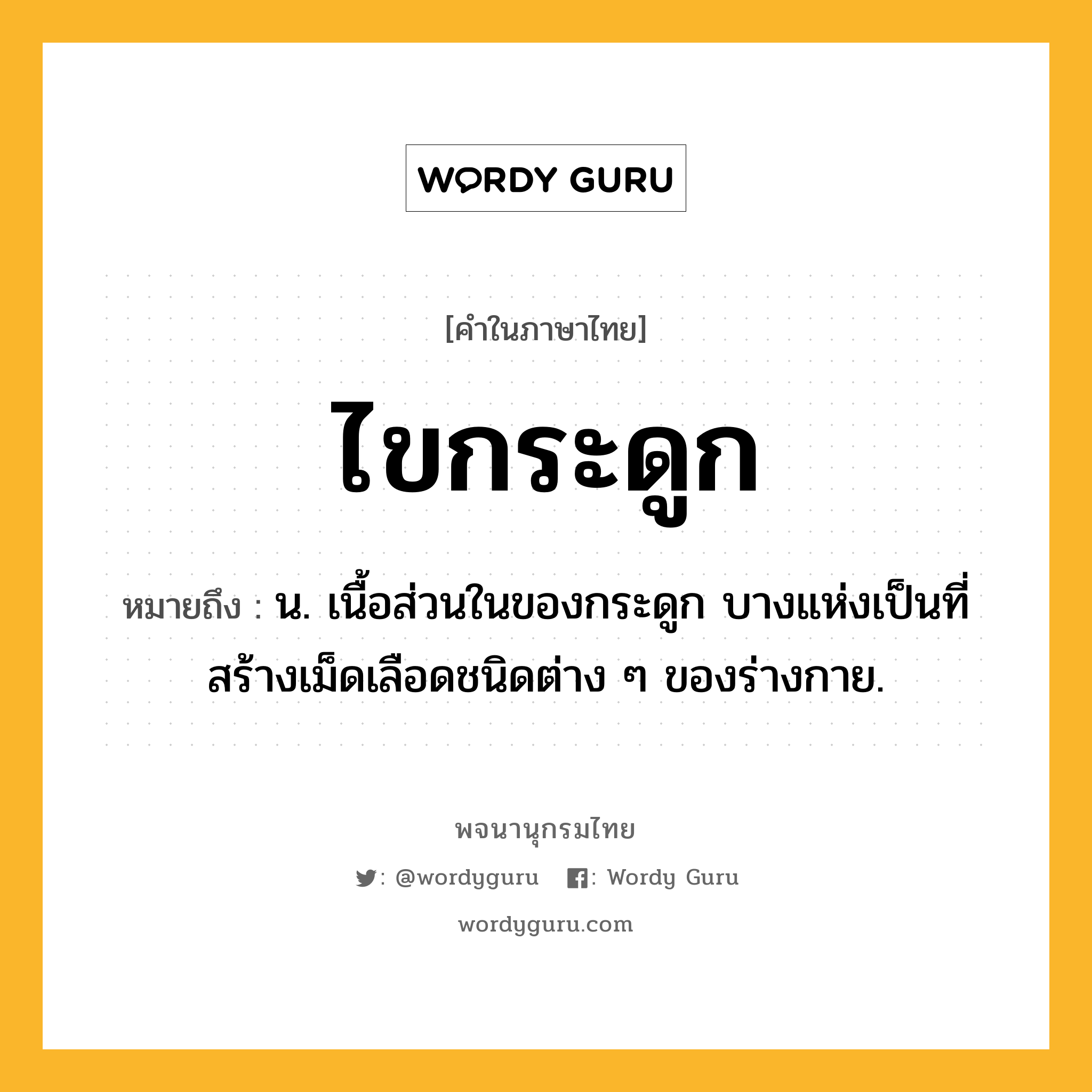 ไขกระดูก หมายถึงอะไร?, คำในภาษาไทย ไขกระดูก หมายถึง น. เนื้อส่วนในของกระดูก บางแห่งเป็นที่สร้างเม็ดเลือดชนิดต่าง ๆ ของร่างกาย.