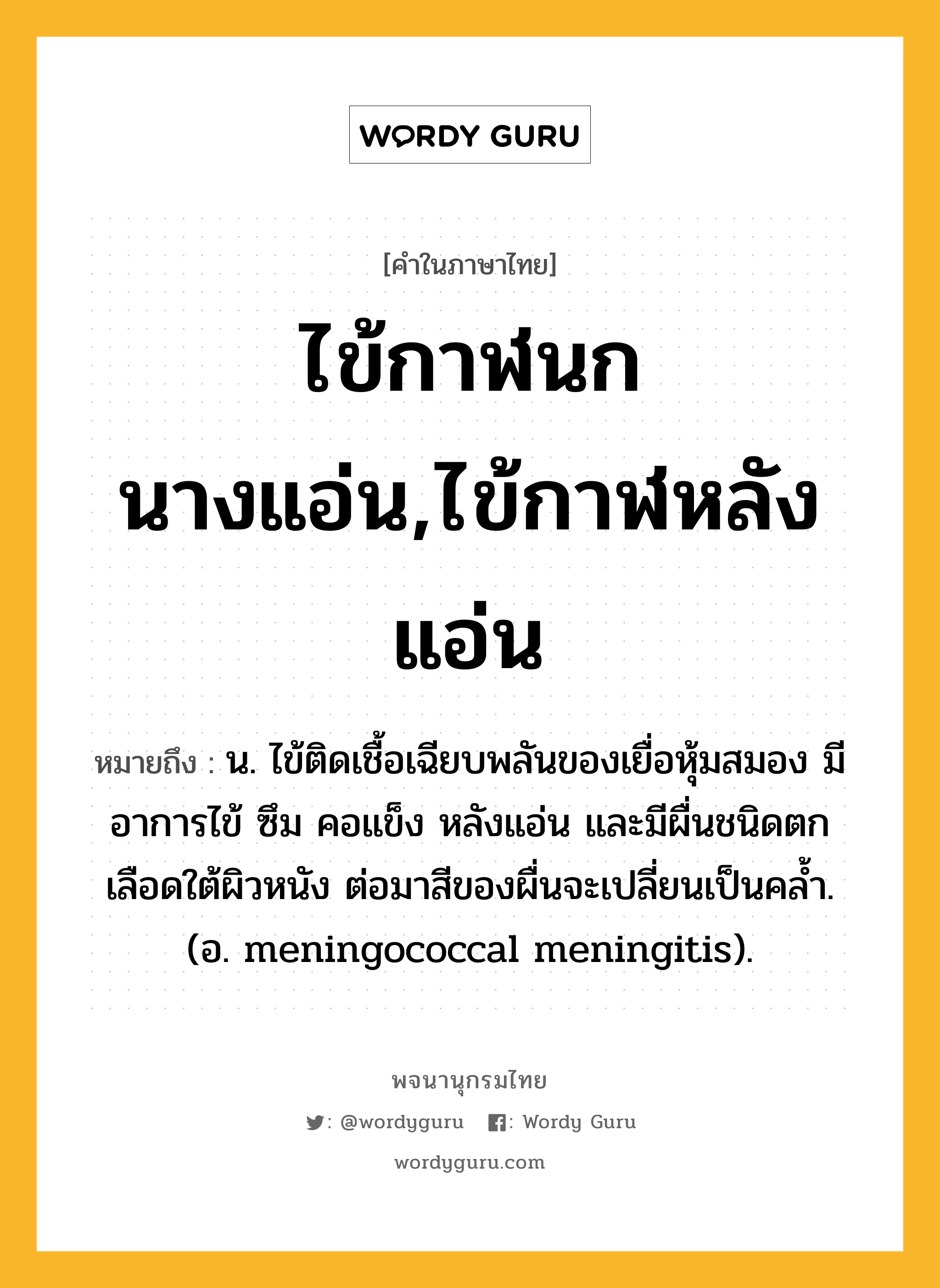 ไข้กาฬนกนางแอ่น,ไข้กาฬหลังแอ่น หมายถึงอะไร?, คำในภาษาไทย ไข้กาฬนกนางแอ่น,ไข้กาฬหลังแอ่น หมายถึง น. ไข้ติดเชื้อเฉียบพลันของเยื่อหุ้มสมอง มีอาการไข้ ซึม คอแข็ง หลังแอ่น และมีผื่นชนิดตกเลือดใต้ผิวหนัง ต่อมาสีของผื่นจะเปลี่ยนเป็นคลํ้า. (อ. meningococcal meningitis).