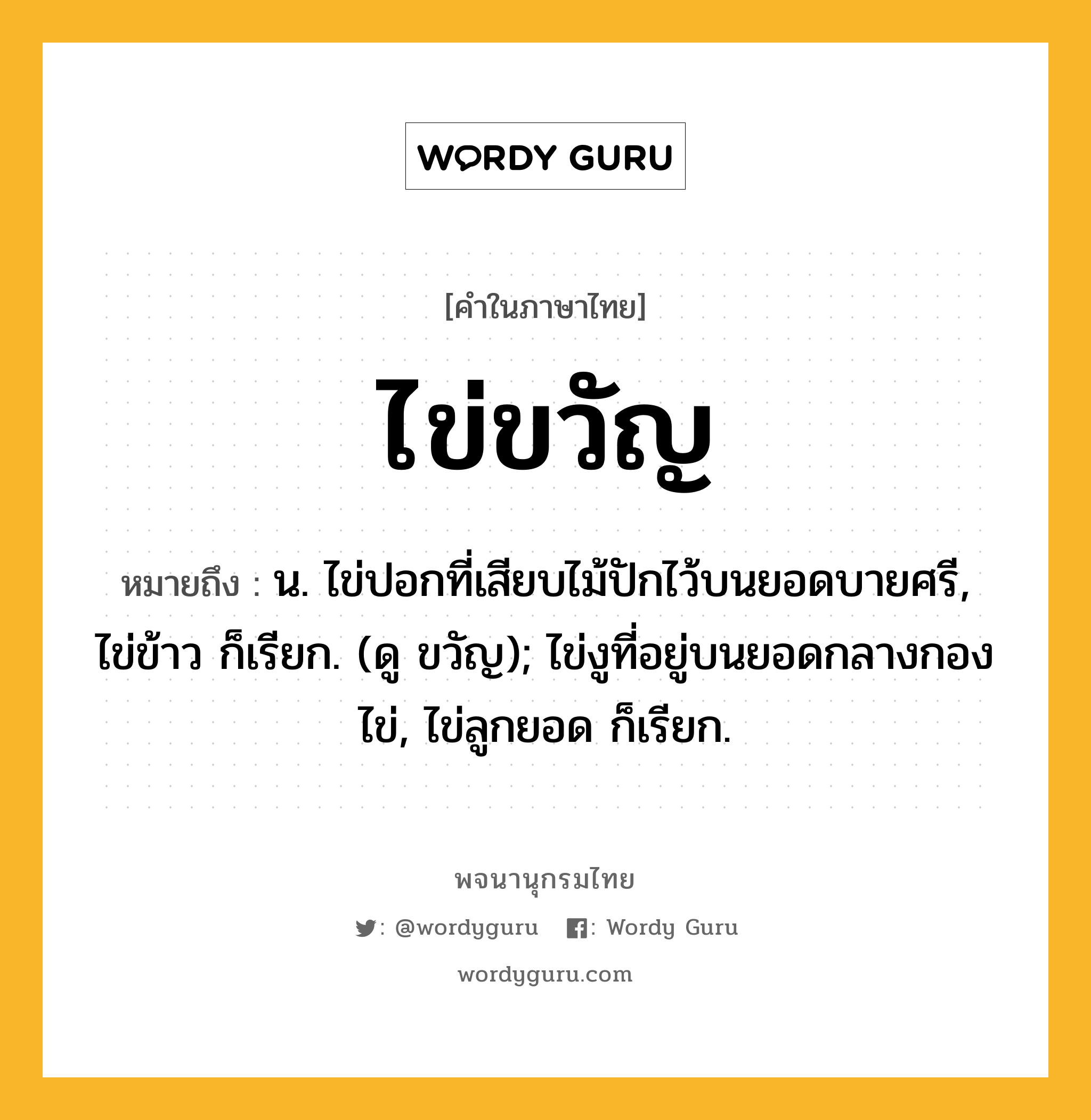 ไข่ขวัญ หมายถึงอะไร?, คำในภาษาไทย ไข่ขวัญ หมายถึง น. ไข่ปอกที่เสียบไม้ปักไว้บนยอดบายศรี, ไข่ข้าว ก็เรียก. (ดู ขวัญ); ไข่งูที่อยู่บนยอดกลางกองไข่, ไข่ลูกยอด ก็เรียก.