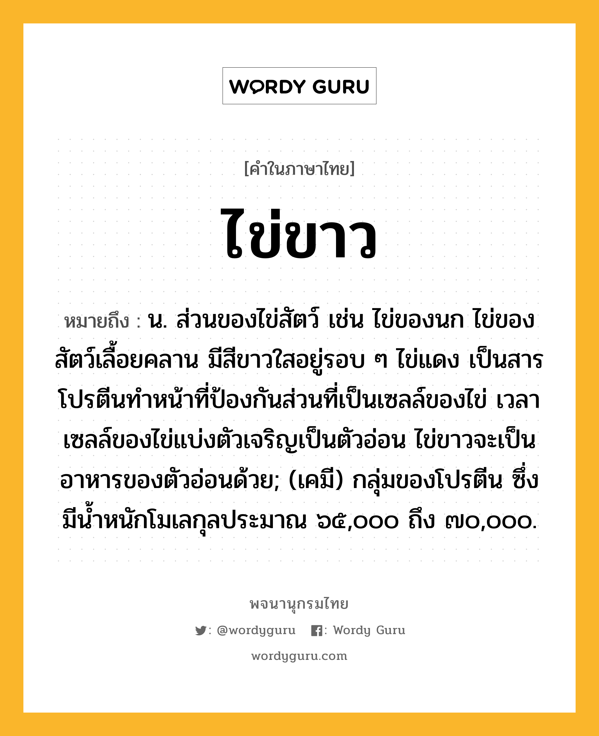 ไข่ขาว หมายถึงอะไร?, คำในภาษาไทย ไข่ขาว หมายถึง น. ส่วนของไข่สัตว์ เช่น ไข่ของนก ไข่ของสัตว์เลื้อยคลาน มีสีขาวใสอยู่รอบ ๆ ไข่แดง เป็นสารโปรตีนทําหน้าที่ป้องกันส่วนที่เป็นเซลล์ของไข่ เวลาเซลล์ของไข่แบ่งตัวเจริญเป็นตัวอ่อน ไข่ขาวจะเป็นอาหารของตัวอ่อนด้วย; (เคมี) กลุ่มของโปรตีน ซึ่งมีนํ้าหนักโมเลกุลประมาณ ๖๕,๐๐๐ ถึง ๗๐,๐๐๐.