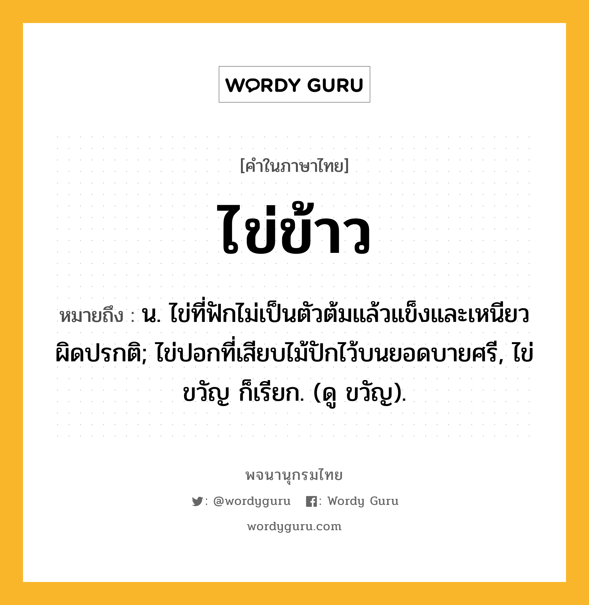 ไข่ข้าว หมายถึงอะไร?, คำในภาษาไทย ไข่ข้าว หมายถึง น. ไข่ที่ฟักไม่เป็นตัวต้มแล้วแข็งและเหนียวผิดปรกติ; ไข่ปอกที่เสียบไม้ปักไว้บนยอดบายศรี, ไข่ขวัญ ก็เรียก. (ดู ขวัญ).