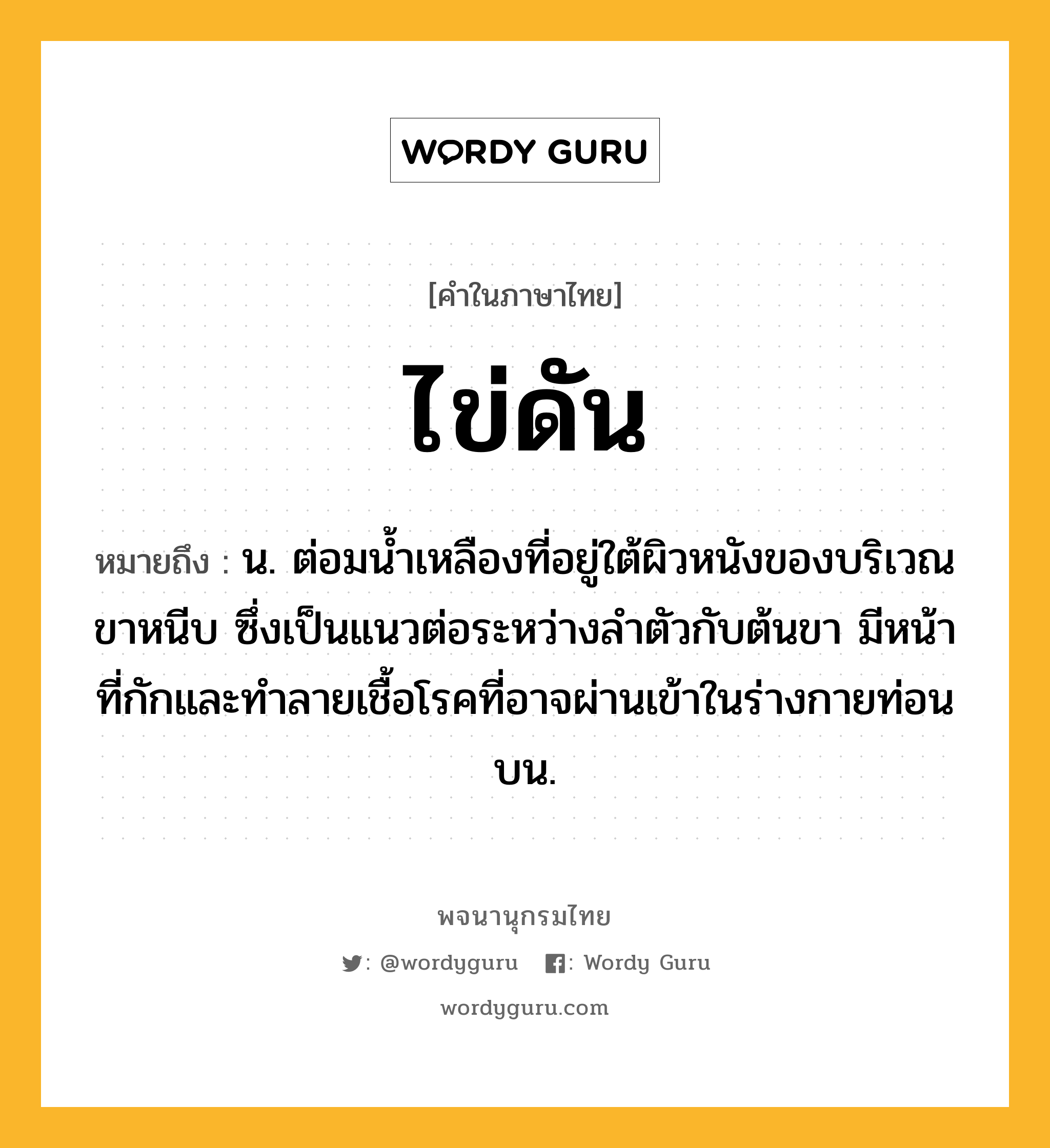 ไข่ดัน หมายถึงอะไร?, คำในภาษาไทย ไข่ดัน หมายถึง น. ต่อมนํ้าเหลืองที่อยู่ใต้ผิวหนังของบริเวณขาหนีบ ซึ่งเป็นแนวต่อระหว่างลำตัวกับต้นขา มีหน้าที่กักและทําลายเชื้อโรคที่อาจผ่านเข้าในร่างกายท่อนบน.