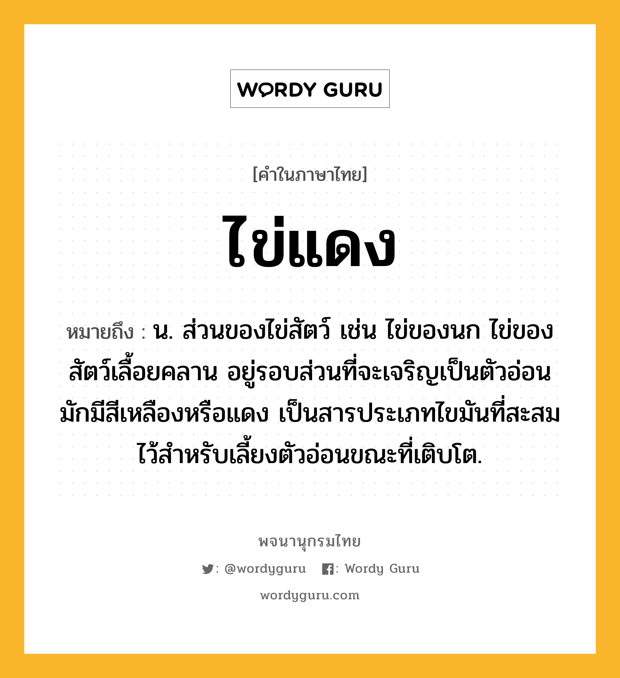 ไข่แดง ความหมาย หมายถึงอะไร?, คำในภาษาไทย ไข่แดง หมายถึง น. ส่วนของไข่สัตว์ เช่น ไข่ของนก ไข่ของสัตว์เลื้อยคลาน อยู่รอบส่วนที่จะเจริญเป็นตัวอ่อน มักมีสีเหลืองหรือแดง เป็นสารประเภทไขมันที่สะสมไว้สําหรับเลี้ยงตัวอ่อนขณะที่เติบโต.