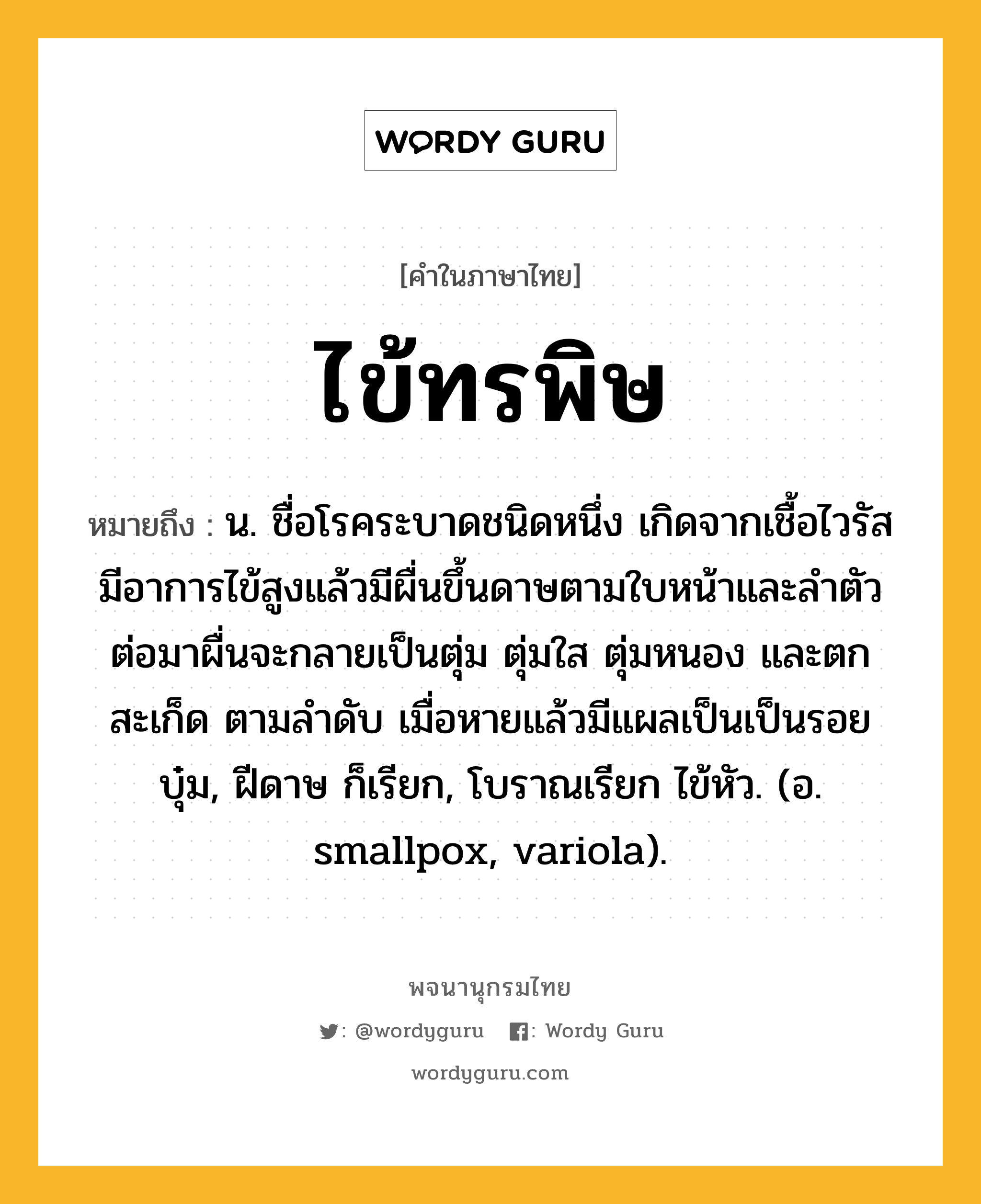 ไข้ทรพิษ หมายถึงอะไร?, คำในภาษาไทย ไข้ทรพิษ หมายถึง น. ชื่อโรคระบาดชนิดหนึ่ง เกิดจากเชื้อไวรัส มีอาการไข้สูงแล้วมีผื่นขึ้นดาษตามใบหน้าและลำตัว ต่อมาผื่นจะกลายเป็นตุ่ม ตุ่มใส ตุ่มหนอง และตกสะเก็ด ตามลำดับ เมื่อหายแล้วมีแผลเป็นเป็นรอยบุ๋ม, ฝีดาษ ก็เรียก, โบราณเรียก ไข้หัว. (อ. smallpox, variola).