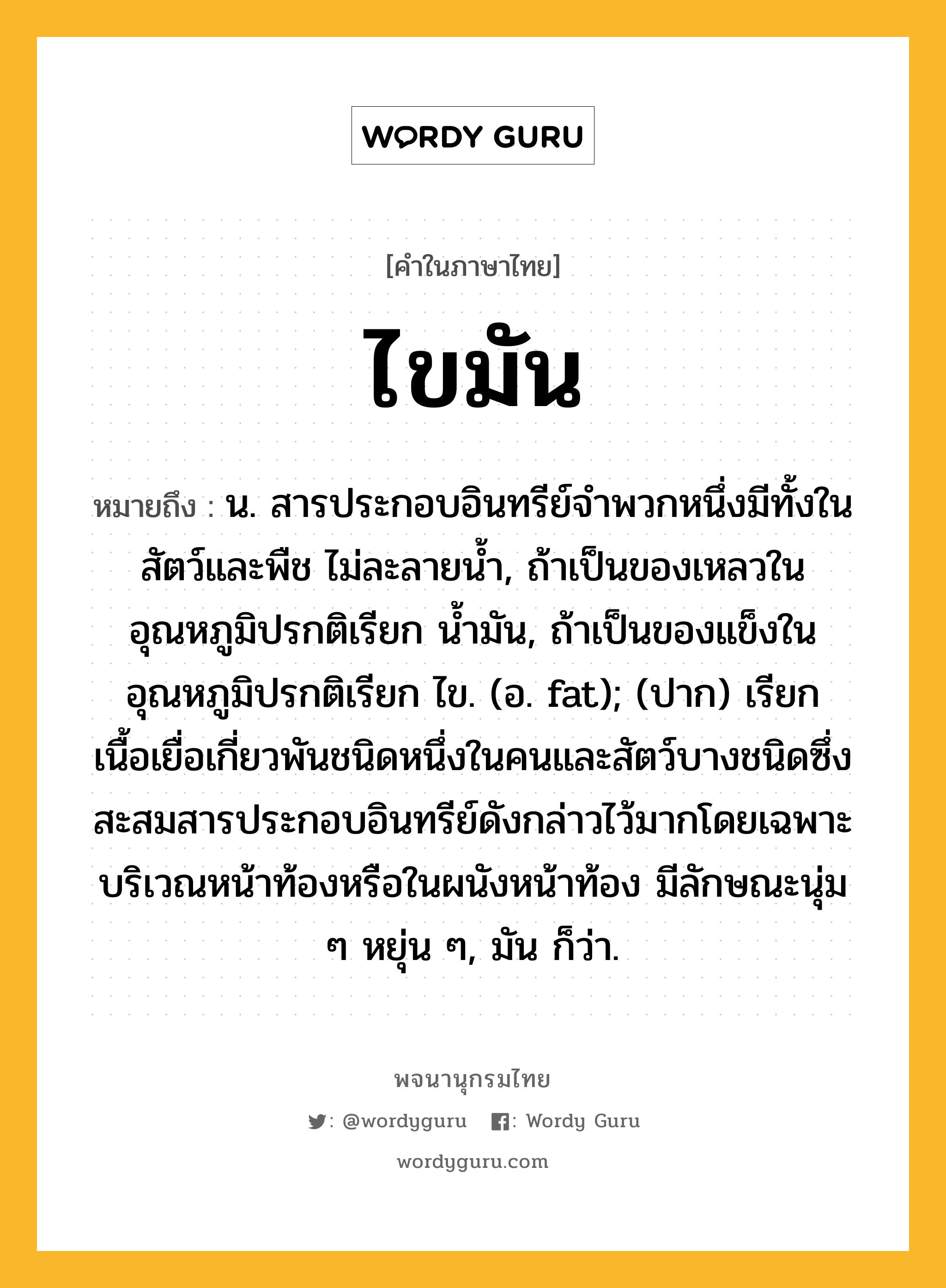 ไขมัน ความหมาย หมายถึงอะไร?, คำในภาษาไทย ไขมัน หมายถึง น. สารประกอบอินทรีย์จำพวกหนึ่งมีทั้งในสัตว์และพืช ไม่ละลายน้ำ, ถ้าเป็นของเหลวในอุณหภูมิปรกติเรียก น้ำมัน, ถ้าเป็นของแข็งในอุณหภูมิปรกติเรียก ไข. (อ. fat); (ปาก) เรียกเนื้อเยื่อเกี่ยวพันชนิดหนึ่งในคนและสัตว์บางชนิดซึ่งสะสมสารประกอบอินทรีย์ดังกล่าวไว้มากโดยเฉพาะบริเวณหน้าท้องหรือในผนังหน้าท้อง มีลักษณะนุ่ม ๆ หยุ่น ๆ, มัน ก็ว่า.