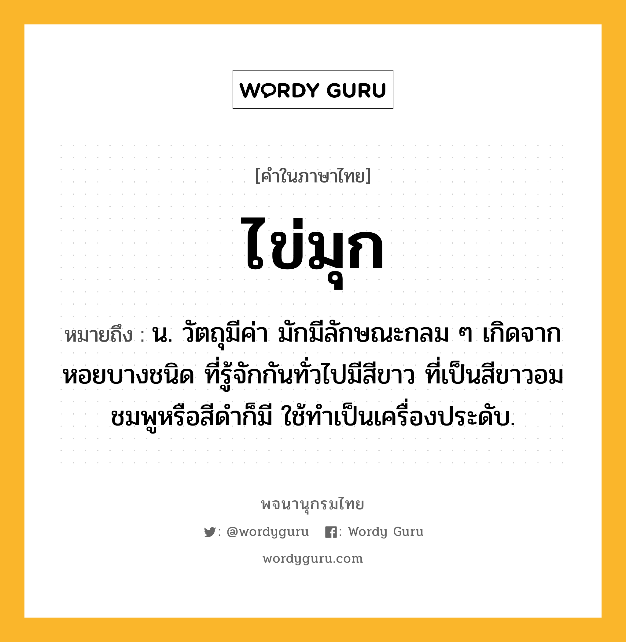 ไข่มุก หมายถึงอะไร?, คำในภาษาไทย ไข่มุก หมายถึง น. วัตถุมีค่า มักมีลักษณะกลม ๆ เกิดจากหอยบางชนิด ที่รู้จักกันทั่วไปมีสีขาว ที่เป็นสีขาวอมชมพูหรือสีดำก็มี ใช้ทำเป็นเครื่องประดับ.