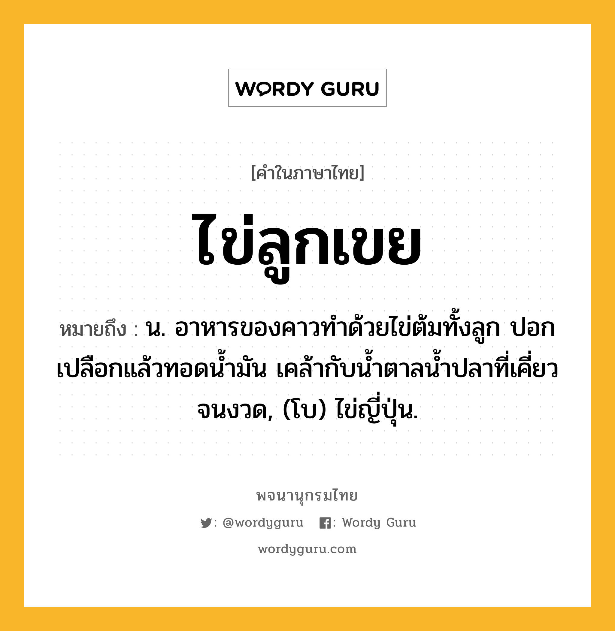 ไข่ลูกเขย หมายถึงอะไร?, คำในภาษาไทย ไข่ลูกเขย หมายถึง น. อาหารของคาวทําด้วยไข่ต้มทั้งลูก ปอกเปลือกแล้วทอดนํ้ามัน เคล้ากับนํ้าตาลนํ้าปลาที่เคี่ยวจนงวด, (โบ) ไข่ญี่ปุ่น.