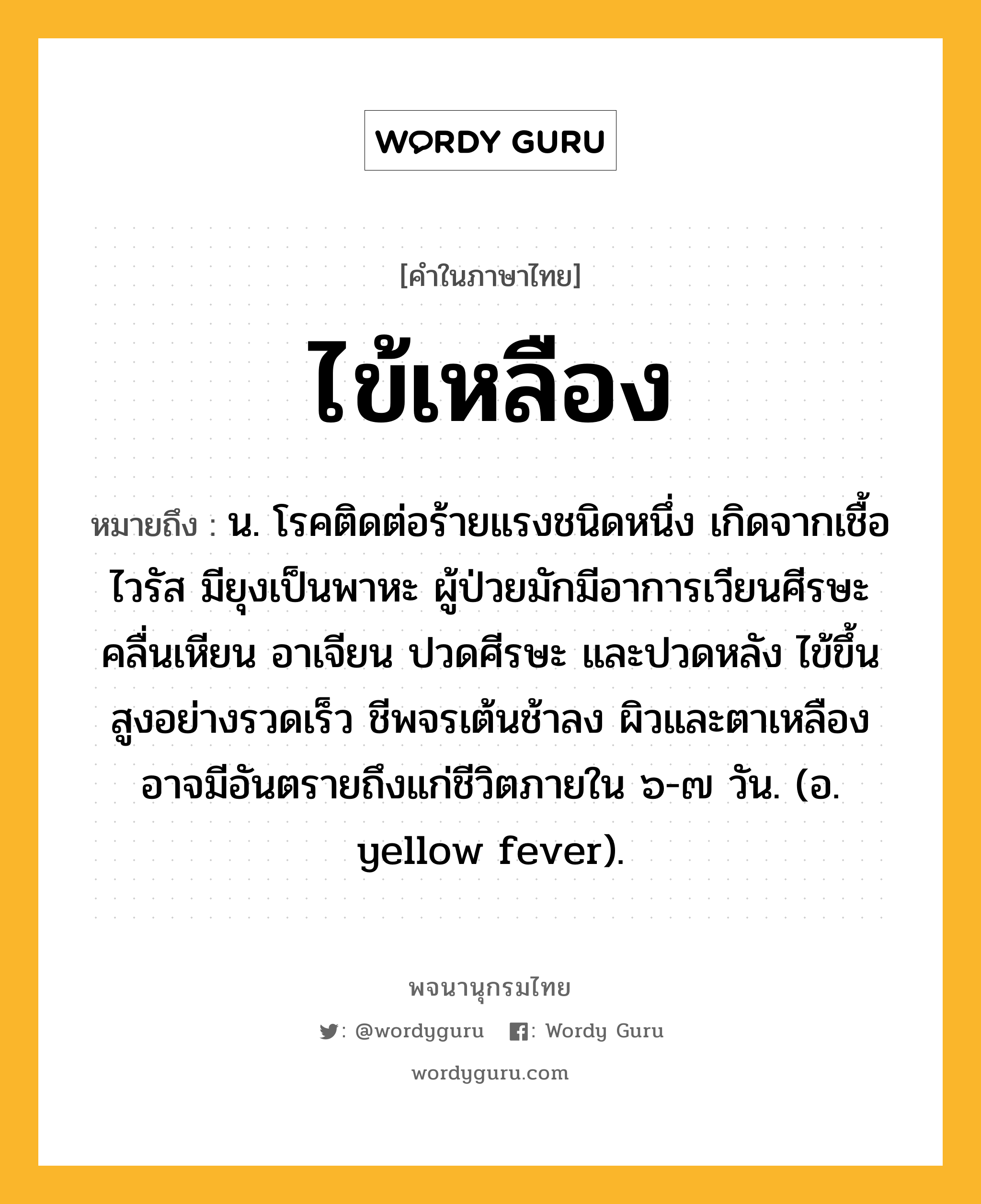 ไข้เหลือง หมายถึงอะไร?, คำในภาษาไทย ไข้เหลือง หมายถึง น. โรคติดต่อร้ายแรงชนิดหนึ่ง เกิดจากเชื้อไวรัส มียุงเป็นพาหะ ผู้ป่วยมักมีอาการเวียนศีรษะ คลื่นเหียน อาเจียน ปวดศีรษะ และปวดหลัง ไข้ขึ้นสูงอย่างรวดเร็ว ชีพจรเต้นช้าลง ผิวและตาเหลือง อาจมีอันตรายถึงแก่ชีวิตภายใน ๖-๗ วัน. (อ. yellow fever).